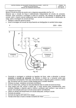CENTRO FEDERAL DE EDUCAÇÃO TECNOLÓGICA DO CEARÁ – CEFET-CE
CURSO DE ELETROTÉCNICA
MANUAL DE COMANDOS INDUSTRIAIS
PÁGINA:
PRÁTICA 06
Prof. Gênova
54
4.2- Diagrama de Força:
Monte o circuito de força de acordo com o diagrama esquemático da Fig. 4.2.
Observe que o circuito de força é eletricamente independente do circuito de comando.
Portanto, após concluída a montagem e teste do comando, não desfaça as ligações deste
circuito, pois o mesmo servirá exatamente para controle de acionamento e desativação da
carga, após a montagem do circuito de força.
 Desligue o disjuntor geral do painel;
 Inicie a montagem do circuito de força fazendo as interligações no sentido fonte-carga;
F 220V – 60Hz
N
e1
1 3 5 K1 A1
2 4 6 A2
e4 95
96
Fig. 4.2
 Concluída a montagem e conferida as ligações da força, volte a alimentar e acionar
somente o circuito de comando, de maneira a checar se o comando ainda esta
funcionando normalmente. Para isso você deverá ligar o disjuntor geral e acionar o botão
liga. Se estiver tudo Ok, acione o botão desliga para o contator desativar;
 Coloque os plugs unipolares na tomada monofásica;
 Com um teste neon, verifique se não esta faltando fase na saída do fusível de força;
 Caso esteja tudo OK, acione o botão liga: o motor deverá partir imediatamente, caso
contrário desligue o disjuntor geral e chame o professor para verificar o que ocorreu e
buscar uma solução para que o circuito possa operar normalmente;
 Utilize um alicate volt-amperímetro em escala adequada, verifique e anote:
 Corrente de partida: __________
 Corrente de regime (em vazio e em carga): ________, _________
 Tensão entre fase e neutro e tensão na bobina do motor: _________, _________
TERMINAIS
1 e 5
TERMINAL
4
TERMINAIS
2, 3 e 6
 
