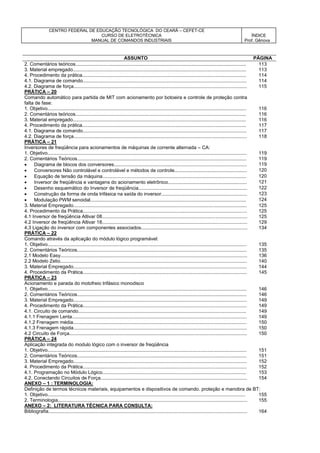 CENTRO FEDERAL DE EDUCAÇÃO TECNOLÓGICA DO CEARÁ – CEFET-CE
CURSO DE ELETROTÉCNICA
MANUAL DE COMANDOS INDUSTRIAIS
ÍNDICE
Prof. Gênova
ASSUNTO PÁGINA
2. Comentários teóricos............................................................................................................................... 113
3. Material empregado................................................................................................................................. 113
4. Procedimento da prática.......................................................................................................................... 114
4.1. Diagrama de comando.......................................................................................................................... 114
4.2. Diagrama de força................................................................................................................................. 115
PRÁTICA – 20
Comando automático para partida de MIT com acionamento por botoeira e controle de proteção contra
falta de fase:
1. Objetivo.................................................................................................................................................... 116
2. Comentários teóricos............................................................................................................................... 116
3. Material empregado................................................................................................................................. 116
4. Procedimento da prática.......................................................................................................................... 117
4.1. Diagrama de comando.......................................................................................................................... 117
4.2. Diagrama de força................................................................................................................................. 118
PRÁTICA – 21
Inversores de freqüência para acionamentos de máquinas de corrente alternada – CA:
1. Objetivo.................................................................................................................................................... 119
2. Comentários Teóricos.............................................................................................................................. 119
 Diagrama de blocos dos conversores................................................................................................... 119
 Conversores Não controlável e controlável e métodos de controle...................................................... 120
 Equação de tensão da máquina........................................................................................................... 120
 Inversor de freqüência e vantagens do acionamento eletrônico........................................................... 121
 Desenho esquemático do Inversor de freqüência................................................................................. 122
 Construção da forma de onda trifásica na saída do inversor................................................................ 123
 Modulação PWM senoidal.................................................................................................................... 124
3. Material Empregado................................................................................................................................. 125
4. Procedimento da Prática.......................................................................................................................... 125
4.1 Inversor de freqüência Altivar 08............................................................................................................ 125
4.2 Inversor de freqüência Altivar 18............................................................................................................ 129
4.3 Ligação do inversor com componentes associados............................................................................... 134
PRÁTICA – 22
Comando através da aplicação do módulo lógico programável:
1. Objetivo.................................................................................................................................................... 135
2. Comentários Teóricos.............................................................................................................................. 135
2.1 Modelo Easy........................................................................................................................................... 136
2.2 Modelo Zelio........................................................................................................................................... 140
3. Material Empregado................................................................................................................................. 144
4. Procedimento da Prática.......................................................................................................................... 145
PRÁTICA – 23
Acionamento e parada do motofreio trifásico monodisco
1. Objetivo.................................................................................................................................................... 146
2. Comentários Teóricos.............................................................................................................................. 146
3. Material Empregado................................................................................................................................. 149
4. Procedimento da Prática.......................................................................................................................... 149
4.1. Circuito de comando............................................................................................................................. 149
4.1.1 Frenagem Lenta.................................................................................................................................. 149
4.1.2 Frenagem média................................................................................................................................. 150
4.1.3 Frenagem rápida................................................................................................................................. 150
4.2 Circuito de Força.................................................................................................................................... 150
PRÁTICA – 24
Aplicação integrada do modulo lógico com o inversor de freqüência
1. Objetivo.................................................................................................................................................... 151
2. Comentários Teóricos.............................................................................................................................. 151
3. Material Empregado................................................................................................................................. 152
4. Procedimento da Prática.......................................................................................................................... 152
4.1. Programação no Módulo Lógico........................................................................................................... 153
4.2. Conectando Circuitos de Força............................................................................................................. 154
ANEXO – 1 : TERMINOLOGIA:
Definição de termos técnicos materiais, equipamentos e dispositivos de comando. proteção e manobra de BT:
1. Objetivo................................................................................................................................................... 155
2. Terminologia............................................................................................................................................. 155
ANEXO – 2: LITERATURA TÉCNICA PARA CONSULTA:
Bibliografia.................................................................................................................................................... 164
 