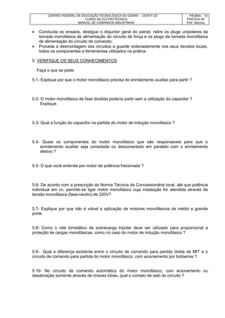 CENTRO FEDERAL DE EDUCAÇÃO TECNOLÓGICA DO CEARÁ – CEFET-CE
CURSO DE ELETROTÉCNICA
MANUAL DE COMANDOS INDUSTRIAIS
PÁGINA:
PRÁTICA 06
Prof. Gênova
55
 Concluída os ensaios, desligue o disjuntor geral do painel, retire os plugs unipolares da
tomada monofásica de alimentação do circuito de força e os plugs da tomada monofásica
de alimentação do circuito de comando;
 Proceda a desmontagem dos circuitos e guarde ordenadamente nos seus devidos locais,
todos os componentes e ferramentas utilizados na prática.
5. VERIFIQUE OS SEUS CONHECIMENTOS
Faça o que se pede:
5.1- Explique por que o motor monofásico precisa do enrolamento auxiliar para partir ?
5.2- O motor monofásico de fase dividida podería partir sem a utilização do capacitor ?
Explique.
5.3- Qual a função do capacitor na partida do motor de indução monofásico ?
5.4- Quais os componentes do motor monofásico que são responsáveis para que o
enrolamento auxiliar seja conectado ou desconectado em paralelo com o enrolamento
efetivo ?
5.5- O que você entende por motor de potência fracionada ?
5.6- De acordo com a prescrição da Norma Técnica da Concessionária local, até que potência
individual em cv, permite-se ligar motor monofásico cuja instalação for atendida através de
tensão monofásica (fase-neutro) de 220V?
5.7- Explique por que não é viável a aplicação de motores monofásicos de médio e grande
porte.
5.8- Como o relé bimetálico de sobrecarga tripolar deve ser utilizado para proporcional a
proteção de cargas monofásicas, como no caso do motor de indução monofásico ?
5.9- Qual a diferença existente entre o circuito de comando para partida direta de MIT e o
circuito de comando para partida do motor monofásico, com acionamento por botoeiras ?
5.10- No circuito de comando automático do motor monofásico, com acionamento ou
desativação somente através de chaves bóias, qual o contato de selo do circuito ?
 