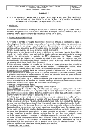 CENTRO FEDERAL DE EDUCAÇÃO TECNOLÓGICA DO CEARÁ – CEFET-CE
CURSO DE ELETROTÉCNICA
MANUAL DE COMANDOS INDUSTRIAIS
PÁGINA:
PRÁTICA 07
Prof. Gênova
56
PRÁTICA 07
ASSUNTO: COMANDO PARA PARTIDA DIRETA DE MOTOR DE INDUÇÃO TRIFÁSICO,
COM REVERSÃO NO SENTIDO DE ROTAÇÃO E ACIONAMENTO REMOTO
ATRAVÉS DE BOTOEIRAS E CHAVES FIM DE CURSO.
1. OBJETIVO
Familiarizar o aluno com a montagem de circuitos de comando e força, para partida direta do
motor de indução trifásico, com reversão no sentido de rotação, utilizando comando local ou a
distância através do acionamento de botoeiras e chaves fim de curso.
2. COMENTÁRIOS TEÓRICOS
A reversão no sentido de rotação de um motor de indução trifásico, é obtida com a troca da
alimentação de dois terminais do estator, alterando a sequência de fases e por conseguinte, a
direção de rotação do campo magnético girante. Dessa maneira o motor passa a girar em
sentido contrário ao original que tinha partido, como por exemplo: se o motor parte no sentido
horário, após a reversão ele passa a girar no sentido anti-horário.
Em termos de circuito de comando e força, ao adicionar um sistema de inversão de sentido de
rotação, no circuito utilizado para partida direta simples, obtemos a caracterização de um novo
sistema de acionamento e controle do MIT, denominado de “chave reversora”.
São acrescidos ao circuito, um contator principal e um botão de comando NA, que
proporcionarão a inversão no sentido de rotação do motor, através da inversão da sequência
de fases de alimentação das bobinas do mesmo.
Existem diversas variações de modelos do circuito de comando para reversão, no entanto
serão apresentadas nesta prática, três versões básicas: Comando para reversão lenta,
comando para reversão rápida e comando para reversão por chave fim de curso.
Reversão lenta ou indireta: Deve ser utilizada quando há necessidade de um intervalo de
tempo no momento da comutação, como é o caso de máquinas onde a inércia é muito grande
o que torna impraticável a reversão rápida, ou ainda em situações onde por qualquer motivo
seja necessário um determinado tempo na reversão.
Analisando o circuito da fig. 4.1, podemos observar que ao se iniciar o processo da reversão
com o acionamento de b0, teremos um intervalo de tempo momentâneo onde o circuito estará
desativado, caracterizando a partir daí a reversão em dois estágios:
1o
estágio: Desligamento do motor;
2o
estágio: Partida do motor com a rotação no sentido inverso.
Reversão Rápida: No circuito da fig. 4.2, não existe este estágio de desligamento do motor
para se processar a reversão, onde o processo de inversão é proporcionado simultaneamente
pela interdependência dos botões de comando conjugados b22 e b23. Estes botões fazem o
intertravamento mecânico entre os contatores K1 e K2.
Admitindo que o motor esteja em funcionamento, para se processar a reversão rápida do
sentido de rotação, basta acionar a botoeira b23, que desopera o contator K1 e ao mesmo
tempo energiza a bobina de K2, alimentando desta forma o motor com a sequência das fases
da rede invertida. O desligamento definitivo do circuito é proporcionado pela impulsão de b0.
Reversão por chave fim de curso: Em ambos os circuitos a reversão pode ser automatizada,
bastando utilizar componentes que tornam o processo automático, como é o caso de chaves
fim de curso, relé de tempo e outros, bastando inserir no circuito de comando, os respectivos
contatos dos dispositivos automáticos. No caso particular de controle e acionamento de
portões ,elevadores e pontes rolantes, a chave fim de curso tem uma aplicação muito
particular, sendo usada em conjunto com os botões de comando, conforme a fig. 4.3.
De uma maneira geral podemos citar como exemplos típicos da aplicação da reversão de
motores, o controle e acionamento de elevadores domésticos, elevadores de carga,
elevadores de coluna para autos, tornos, esteiras transportadoras, pontes rolantes, portões,
guinchos e guindastes, sistema de ventilação/exaustão e outros.
3. MATERIAL EMPREGADO
 