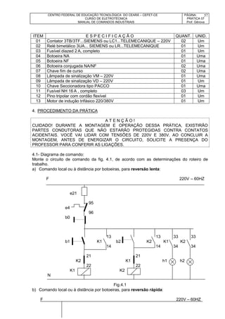 CENTRO FEDERAL DE EDUCAÇÃO TECNOLÓGICA DO CEARÁ – CEFET-CE
CURSO DE ELETROTÉCNICA
MANUAL DE COMANDOS INDUSTRIAIS
PÁGINA:
PRÁTICA 07
Prof. Gênova
57
ITEM E S P E C I F I C A Ç Ã O QUANT. UNID.
01 Contator 3TB/3TF...SIEMENS ou LC1...TELEMECANIQUE – 220V 02 Um
02 Relé bimetálico 3UA... SIEMENS ou LR...TELEMECANIQUE 01 Um
03 Fusível diazed 2 A, completo 01 Um
04 Botoeira NA 01 Uma
05 Botoeira NF 01 Uma
06 Botoeira conjugada NA/NF 02 Uma
07 Chave fim de curso 02 Uma
08 Lâmpada de sinalização VM – 220V 01 Uma
09 Lâmpada de sinalização VD – 220V 01 Um
10 Chave Seccionadora tipo PACCO 01 Uma
11 Fusível NH 16 A , completo 03 Um
12 Pino tripolar com cordão flexível 01 Um
13 Motor de indução trifásico 220/380V 01 Um
4. PROCEDIMENTO DA PRÁTICA
A T E N Ç Ã O !
CUIDADO! DURANTE A MONTAGEM E OPERAÇÃO DESSA PRÁTICA, EXISTIRÃO
PARTES CONDUTORAS QUE NÃO ESTARÃO PROTEGIDAS CONTRA CONTATOS
ACIDENTAIS. VOCÊ VAI LIDAR COM TENSÕES DE 220V E 380V. AO CONCLUIR A
MONTAGEM, ANTES DE ENERGIZAR O CIRCUITO, SOLICITE A PRESENÇA DO
PROFESSOR PARA CONFERIR AS LIGAÇÕES.
4.1- Diagrama de comando:
Monte o circuito de comando da fig. 4.1, de acordo com as determinações do roteiro de
trabalho.
a) Comando local ou à distância por botoeiras, para reversão lenta:
F 220V – 60HZ
e21
95
e4
96
b0
13 13 33 33
b1 K1 b2 K2 K1 K2
14 14 34 34
21 21
K2 K1 h1 h2
22 22
K1 K2
N
Fig.4.1
b) Comando local ou à distância por botoeiras, para reversão rápida:
F 220V – 60HZ
 