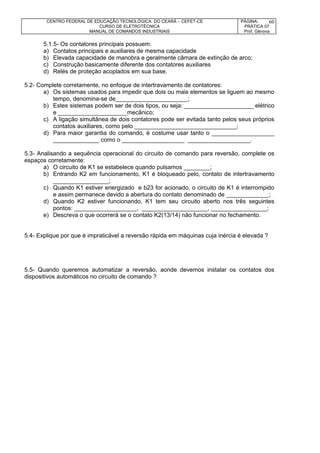 CENTRO FEDERAL DE EDUCAÇÃO TECNOLÓGICA DO CEARÁ – CEFET-CE
CURSO DE ELETROTÉCNICA
MANUAL DE COMANDOS INDUSTRIAIS
PÁGINA:
PRÁTICA 07
Prof. Gênova
60
5.1.5- Os contatores principais possuem:
a) Contatos principais e auxiliares de mesma capacidade
b) Elevada capacidade de manobra e geralmente câmara de extinção de arco;
c) Construção basicamente diferente dos contatores auxiliares
d) Relés de proteção acoplados em sua base.
5.2- Complete corretamente, no enfoque de intertravamento de contatores:
a) Os sistemas usados para impedir que dois ou mais elementos se liguem ao mesmo
tempo, denomina-se de______________________;
b) Estes sistemas podem ser de dois tipos, ou seja: _____________________ elétrico
e _____________________mecânico;
c) A ligação simultânea de dois contatores pode ser evitada tanto pelos seus próprios
contatos auxiliares, como pelo _______________________________;
d) Para maior garantia do comando, é costume usar tanto o ___________________
______________ como o ___________________ ___________________.
5.3- Analisando a sequência operacional do circuito de comando para reversão, complete os
espaços corretamente:
a) O circuito de K1 se estabelece quando pulsamos ________;
b) Entrando K2 em funcionamento, K1 é bloqueado pelo, contato de intertravamento
_________________;
c) Quando K1 estiver energizado e b23 for acionado, o circuito de K1 é interrompido
e assim permanece devido a abertura do contato denominado de _____________;
d) Quando K2 estiver funcionando, K1 tem seu circuito aberto nos três seguintes
pontos: ___________________, ____________________, _________________;
e) Descreva o que ocorrerá se o contato K2(13/14) não funcionar no fechamento.
5.4- Explique por que é impraticável a reversão rápida em máquinas cuja inércia é elevada ?
5.5- Quando queremos automatizar a reversão, aonde devemos instalar os contatos dos
dispositivos automáticos no circuito de comando ?
 