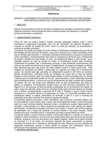 CENTRO FEDERAL DE EDUCAÇÃO TECNOLÓGICA DO CEARÁ – CEFET-CE
CURSO DE ELETROTÉCNICA
MANUAL DE COMANDOS INDUSTRIAIS
PÁGINA:
PRÁTICA 08
Prof. Gênova
61
PRÁTICA 08
ASSUNTO: ACIONAMENTO DE MOTOR DE INDUÇÃO MONOFÁSICO DE FASE DIVIDIDA,
COM PARTIDA À CAPACITOR, COM REVERSÃO NO SENTIDO DE ROTAÇÃO.
1. OBJETIVO
Efetuar o acionamento do motor de indução monofásico com reversão no sentido de rotação,
utilizando comando manual através de chave reversora tripolar com alavanca, e comando
remoto por botoeiras e contatores.
2. COMENTÁRIOS TEÓRICOS
Como foi visto em prática anterior, existem diversas aplicações práticas onde o motor
monofásico é largamente empregado, além de ser necessário em algumas situações, a
inversão no sentido de rotação do motor, como é o caso por exemplo, do acionamento e
controle de portões corrediços.
A reversão no sentido de rotação do motor trifásico é facilmente conseguida pela permuta da
alimentação de dois terminais do estator, o que não é possível com o motor monofásico. Para
que a inversão seja realizada, é necessário entender primeiramente o processo de partida do
motor monofásico. Construtivamente este motor é concebido de tal forma que o enrolamento
do estator é dividido em duas partes, ou seja, um enrolamento efetivo e outro auxiliar, que é
solicitado apenas na fase de partida do motor. O enrolamento auxiliar esta conectado
inicialmente em paralelo com o enrolamento principal, e esta distribuído uniformemente nas
ranhuras do estator de tal forma que existe um defasamento no espaço em relação ao efetivo,
fator essencial para que haja torque útil neste instante inicial e o motor possa partir. Para
melhorar as condições de partida, é adicionado um capacitor em série com o enrolamento
auxiliar, de maneira que seja produzido um defasamento próximo a 90° entre as correntes
desses enrolamentos, otimizando então as condições de torque útil na fase de partida.
Quando o motor começa a girar num determinado sentido, a chave centrífuga abre um contato
e desconecta o enrolamento auxiliar do circuito, permanecendo o motor alimentado somente
pelo enrolamento efetivo. A forma com que os enrolamentos principal e auxiliar são montados
no estator, faz com que exista uma polaridade entre os dois enrolamentos, que pode ser
aditiva ou subtrativa. O enrolamento auxiliar possui os dois terminais numerados com os
dígitos 5 e 6, daí para que na fase de partida a polaridade de um enrolamento em relação ao
outro, possa ser alterada, basta trocar as conexões destes dois terminais ligados em paralelo
com o efetivo, correspondendo a permuta do 5 pelo 6. Portanto o que a chave manual
reversora ou o comando remoto vai proporcionar ao motor, é a troca das conexões entre o
enrolamento efetivo e auxiliar, permutando os terminais 5 pelo 6, e com a mudança de
polaridade produzida, resultará na inversão do sentido de rotação.
É importante observar que para o motor monofásico, não é possível a reversão rápida, uma
vez que estando o motor ainda a girar, mesmo sem alimentação de tensão, a chave centrífuga
esta com seus terminais abertos deixando ainda o enrolamento auxiliar desconectado do
principal, e neste período se a chave reversora for acionada para o outro sentido de rotação,
alimentando o enrolamento principal novamente com tensão, o mesmo não sentirá mudança
de polaridade, daí o torque útil continuar no mesmo sentido e não haver inversão. Dessa
maneira para que a reversão ocorra, é necessário que haja a parada efetiva do motor.
É possível utilizar a chave reversora tripolar manual para efetuar a inversão no sentido de
rotação do motor monofásico, uma vez que esta chave possui dois pares de terminais que são
variáveis, enquanto outro par permanece com ligação repetida. Dessa forma basta conectar
os terminais 5 e 6 do motor, nos terminais variáveis da chave, procedendo as demais
conexões de acordo com a tensão de alimentação da rede. Observar que por questões de
segurança operacional, quando a chave estiver na posição zero (desligada), todos os
terminais do motor deverão estar desconectados do terminal fase da rede.
3. MATERIAL EMPREGADO
 