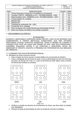CENTRO FEDERAL DE EDUCAÇÃO TECNOLÓGICA DO CEARÁ – CEFET-CE
CURSO DE ELETROTÉCNICA
MANUAL DE COMANDOS INDUSTRIAIS
PÁGINA:
PRÁTICA 08
Prof. Gênova
62
ITEM ESPECIFICAÇÃO QUANT UNID
01 Chave Reversora manual 30 A, Primelétrica ou Continental 01 Uma
02 Contator 3TB/3TF...SIEMENS ou LC1...TELEMECANIQUE – 220V 01 Um
03 Relé bimetálico 3UA...SIEMENS ou LR...TELEMECANIQUE – 220V 01 Um
04 Fusível diazed 2 A, completo 01 Um
05 Botoeira NA 01 Uma
06 Botoeira NF 01 Uma
07 Lâmpada de sinalização VM – 220V 01 Uma
08 Fusível NH 16 A, completo 01 Um
09 Pino monopolar com cordão flexível para alimentação da fonte 04 Um
10 Motor de indução monofásico com partida à capacitor 01 Um
4. PROCEDIMENTO DA PRÁTICA
A T E N Ç Ã O !
DURANTE A MONTAGEM E OPERAÇÃO DESSA PRÁTICA, VOCÊ VAI SE DEPARAR COM
COMPONENTES E PARTES METÁLICAS CONDUTORAS QUE NÃO ESTARÃO
PROTEGIDAS CONTRA CONTATOS ACIDENTAIS. TENHA O MÁXIMO DE CUIDADO E
ATENÇÃO POIS VOCÊ VAI LIDAR COM TENSÃO DE 220V. NÃO SEJA PRECIPITADO.
SURGINDO QUALQUER DÚVIDA E AO CONCLUIR A MONTAGEM, ANTES DE
ENERGIZAR O CIRCUITO, SOLICITE A PRESENÇA DO PROFESSOR NA SUA BANCADA
DE TRABALHO.
4.1- COMANDO POR CHAVE REVERSORA MANUAL
a) Montagem da chave reversora manual:
 Faça a fixação da chave manual no painel didático da sua bancada de trabalho;
 Faça a interligação dos terminais do motor e fios de alimentação da rede nos terminais
da chave, de acordo com a fig. 4.1. Caso os terminais do motor sejam curtos, emende
fio flexível para facilitar as conexões.
ZERO DIR ESQ
ZERO DIR ESQ
(Fig. 4.1)
 Verifique a posição da alavanca de acionamento da chave, que deve estar na posição
zero (desligada);
 Coloque os plugs de alimentação da rede na tomada de corrente monofásica;
 
