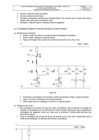 CENTRO FEDERAL DE EDUCAÇÃO TECNOLÓGICA DO CEARÁ – CEFET-CE
CURSO DE ELETROTÉCNICA
MANUAL DE COMANDOS INDUSTRIAIS
PÁGINA:
PRÁTICA 08
Prof. Gênova
63
 Acione o disjuntor geral do painel;
 Acione a alavanca da chave;
 Proceda a sequência operacional correspondente, de maneira que o motor gire para a
direita, pare, gire para a esquerda, pare.
 Desligue o disjuntor geral e desfaça todas as ligações;
4.2- COMANDO REMOTO POR BOTOEIRAS E CONTATORES
a) Diagrama de comando
 Efetue o teste de todos os componentes empregados na prática;
 Após o teste, desligue o disjuntor geral;
 Faça a montagem do circuito de comando de acordo com a Fig. 4.2a;
F 220V – 60Hz
e21
e4 95
96
b0
13 13 33 33
b1 K1 b2 K2 K1 K2
14 14 34 34
21 21
K2 K1 h1 h2
22 22
K1 K2
N
Fig.4.2a
 Concluída a montagem do comando, confira as ligações e ligue o disjuntor geral;
 Ligue o circuito e verifique o seu funcionamento;
 Caso esteja tudo ok, desligue o circuito e o disjuntor geral.
b) Diagrama de Força
 Na montagem do circuito de força do motor monofásico, para reversão no sentido de
rotação, é necessário que os terminais do motor fiquem disponíveis para possibilitar a
comutação de ligações, tendo em vista que a inversão é obtida pela permuta dos
terminais 5 pelo 6;
 Faça a montagem do circuito de força, de acordo com a Fig. 4.2b, observando que a
fonte de alimentação é a tomada de corrente monofásica;
F
220V – 60Hz
N
 