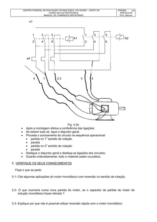 CENTRO FEDERAL DE EDUCAÇÃO TECNOLÓGICA DO CEARÁ – CEFET-CE
CURSO DE ELETROTÉCNICA
MANUAL DE COMANDOS INDUSTRIAIS
PÁGINA:
PRÁTICA 08
Prof. Gênova
64
e1
1 3 5 1 3 5
K1 K2
2 4 6 2 4 6
e4
4 1 2,3 5 6
Fig. 4.2b
 Após a montagem efetue a conferência das ligações;
 Se estiver tudo ok, ligue o disjuntor geral;
 Proceda o acionamento do circuito na sequência operacional:
 partida no 1o
sentido de rotação
 parada
 partida no 2o
sentido de rotação
 parada
 Desligue o disjuntor geral e desfaça as ligações dos circuitos;
 Guarde ordenadamente, todo o material usado na prática.
5. VERIFIQUE OS SEUS CONHECIMENTOS
Faça o que se pede:
5.1- Cite algumas aplicações do motor monofásico com reversão no sentido de rotação;
5.2- O que ocorreria numa nova partida do motor, se o capacitor de partida do motor de
indução monofásico fosse retirado ?
5.3- Explique por que não é possível utilizar reversão rápida com o motor monofásico.
 
