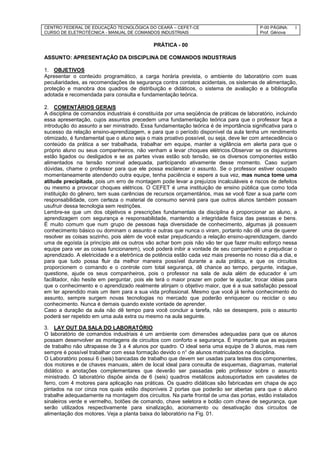 CENTRO FEDERAL DE EDUCAÇÃO TECNOLÓGICA DO CEARÁ – CEFET-CE
CURSO DE ELETROTÉCNICA - MANUAL DE COMANDOS INDUSTRIAIS
P-00 PÁGINA:
Prof. Gênova
1
PRÁTICA - 00
ASSUNTO: APRESENTAÇÃO DA DISCIPLINA DE COMANDOS INDUSTRIAIS
1. OBJETIVOS
Apresentar o conteúdo programático, a carga horária prevista, o ambiente do laboratório com suas
peculiaridades, as recomendações de segurança contra contatos acidentais, os sistemas de alimentação,
proteção e manobra dos quadros de distribuição e didáticos, o sistema de avaliação e a bibliografia
adotada e recomendada para consulta e fundamentação teórica.
2. COMENTÁRIOS GERAIS
A disciplina de comandos industriais é constituída por uma seqüência de práticas de laboratório, incluindo
essa apresentação, cujos assuntos precedem uma fundamentação teórica para que o professor faça a
introdução do assunto a ser ministrado. Essa fundamentação teórica é de importância significativa para o
sucesso da relação ensino-aprendizagem, e para que o período disponível da aula tenha um rendimento
otimizado, é fundamental que o aluno seja o mais proativo possível, ou seja, deve ler com antecedência o
conteúdo da prática a ser trabalhada, trabalhar em equipe, manter a vigilância em alerta para que o
próprio aluno ou seus companheiros, não venham a levar choques elétricos.Observar se os disjuntores
estão ligados ou desligados e se as partes vivas estão sob tensão, se os diversos componentes estão
alimentados na tensão nominal adequada, participando ativamente desse momento. Caso surjam
dúvidas, chame o professor para que ele possa esclarecer o assunto. Se o professor estiver ocupado
momentaneamente atendendo outra equipe, tenha paciência e espere a sua vez, mas nunca tome uma
atitude precipitada, pois um erro de montagem pode levar a prejuízos incalculáveis e riscos de defeitos
ou mesmo a provocar choques elétricos. O CEFET é uma instituição de ensino pública que como toda
instituição do gênero, tem suas carências de recursos orçamentários, mas se você fizer a sua parte com
responsabilidade, com certeza o material de consumo servirá para que outros alunos também possam
usufruir dessa tecnologia sem restrições.
Lembre-se que um dos objetivos e prescrições fundamentais da disciplina é proporcionar ao aluno, a
aprendizagem com segurança e responsabilidade, mantendo a integridade física das pessoas e bens.
É muito comum que num grupo de pessoas haja diversidade de conhecimento, algumas já possuem
conhecimento básico ou dominam o assunto e outras que nunca o viram, portanto não dê uma de querer
resolver as coisas sozinho, pois além de você estar prejudicando a relação ensino-aprendizagem, dando
uma de egoísta (a princípio até os outros vão achar bom pois não vão ter que fazer muito esforço nessa
equipe para ver as coisas funcionarem), você poderá inibir a vontade de seu companheiro e prejudicar o
aprendizado. A eletricidade e a eletrônica de potência estão cada vez mais presente no nosso dia a dia, e
para que tudo possa fluir da melhor maneira possível durante a aula prática, e que os circuitos
proporcionem o comando e o controle com total segurança, dê chance ao tempo, pergunte, indague,
questione, ajude os seus companheiros, pois o professor na sala de aula além de educador é um
facilitador, não hesite em perguntar, pois ele terá o maior prazer em poder te ajudar, trocar idéias para
que o conhecimento e o aprendizado realmente atinjam o objetivo maior, que é a sua satisfação pessoal
em ter aprendido mais um item para a sua vida profissional. Mesmo que você já tenha conhecimento do
assunto, sempre surgem novas tecnologias no mercado que poderão enriquecer ou reciclar o seu
conhecimento. Nunca é demais quando existe vontade de aprender.
Caso a duração da aula não dê tempo para você concluir a tarefa, não se desespere, pois o assunto
poderá ser repetido em uma aula extra ou mesmo na aula seguinte.
3. LAY OUT DA SALA DO LABORATÓRIO
O laboratório de comandos industriais é um ambiente com dimensões adequadas para que os alunos
possam desenvolver as montagens de circuitos com conforto e segurança. É importante que as equipes
de trabalho não ultrapasse de 3 a 4 alunos por quadro. O ideal seria uma equipe de 3 alunos, mas nem
sempre é possível trabalhar com essa formação devido o n° de alunos matriculados na disciplina.
O Laboratório possui 6 (seis) bancadas de trabalho que devem ser usadas para testes dos componentes,
dos motores e de chaves manuais, além de local ideal para consulta de esquemas, diagramas, material
didático e anotações complementares que deverão ser passadas pelo professor sobre o assunto
ministrado. O laboratório dispõe ainda de 6 (seis) quadros metálicos autosuportados em cavaletes de
ferro, com 4 motores para aplicação nas práticas. Os quadro didáticas são fabricadas em chapa de aço
pintados na cor cinza nos quais estão disponíveis 2 portas que poderão ser abertas para que o aluno
trabalhe adequadamente na montagem dos circuitos. Na parte frontal de uma das portas, estão instalados
sinaleiros verde e vermelho, botões de comando, chave seletora e botão com chave de segurança, que
serão utilizados respectivamente para sinalização, acionamento ou desativação dos circuitos de
alimentação dos motores. Veja a planta baixa do laboratório na Fig. 01.
 