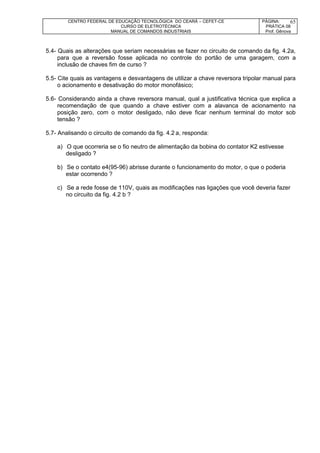 CENTRO FEDERAL DE EDUCAÇÃO TECNOLÓGICA DO CEARÁ – CEFET-CE
CURSO DE ELETROTÉCNICA
MANUAL DE COMANDOS INDUSTRIAIS
PÁGINA:
PRÁTICA 08
Prof. Gênova
65
5.4- Quais as alterações que seriam necessárias se fazer no circuito de comando da fig. 4.2a,
para que a reversão fosse aplicada no controle do portão de uma garagem, com a
inclusão de chaves fim de curso ?
5.5- Cite quais as vantagens e desvantagens de utilizar a chave reversora tripolar manual para
o acionamento e desativação do motor monofásico;
5.6- Considerando ainda a chave reversora manual, qual a justificativa técnica que explica a
recomendação de que quando a chave estiver com a alavanca de acionamento na
posição zero, com o motor desligado, não deve ficar nenhum terminal do motor sob
tensão ?
5.7- Analisando o circuito de comando da fig. 4.2 a, responda:
a) O que ocorreria se o fio neutro de alimentação da bobina do contator K2 estivesse
desligado ?
b) Se o contato e4(95-96) abrisse durante o funcionamento do motor, o que o poderia
estar ocorrendo ?
c) Se a rede fosse de 110V, quais as modificações nas ligações que você deveria fazer
no circuito da fig. 4.2 b ?
 