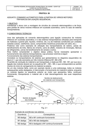 CENTRO FEDERAL DE EDUCAÇÃO TECNOLÓGICA DO CEARÁ – CEFET-CE
CURSO DE ELETROTÉCNICA
MANUAL DE COMANDOS INDUSTRIAIS
PÁGINA:
PRÁTICA 09
Prof. Gênova
66
PRÁTICA 09
ASSUNTO: COMANDO AUTOMÁTICO PARA A PARTIDA DE VÁRIOS MOTORES
TRIFÁSIICOS EM LIGAÇÃO SEQUÊNCIAL
1.OBJETIVO
Familiarizar o aluno com a montagem de circuitos de comando eletromagnético e de força,
para partida de vários motores trifásicos em sucessão automática, como no caso de esteiras
transportadoras.
2.COMENTÁRIOS TEÓRICOS
Uma das aplicações do comando eletromagnético para ligação consecutiva de motores
trifásicos em sucessão automática, é o das esteiras transportadoras utilizadas para transporte
de materiais a granel (pós, líquidos, minérios, etc.) ou de materiais constituídos por unidades
isoladas (caixas, vasilhames, sacos, componentes mecânicos produzidos em série, etc.).
Podemos citar como exemplos de utilização dos transportadores de esteira, usinas de
beneficiamento de brita, fábrica de cimento, usina de alfalto, indústria de mineração, fábricas
de refrigerantes, usinas de beneficiamento de cereais e outros.
Para melhor compreender o objetivo dessa prática, faz-se necessário apresentar o
funcionamento das esteiras transportadoras, cujo processo veremos a seguir:
Funcionamento das esteiras transportadoras:
Considere os transportadores de esteiras que apresentamos no diagrama esquemático da
figura 2.1, que são acionados por três motores trifásicos M1, M2 e M3.
O sentido de condução do material a ser transportado, é dado por M3 - M2 - M1; por sua vez a
ligação dos motores deverá ser na sequência M1 – M2 – M3, o que corresponderá ao sentido
inverso do início do carregamento do material na esteira.
Se um dos motores falha, como por exemplo devido a uma sobrecarga, todos os motores
subsequentes serão desligados; é interrompido o fornecimento do material à esteira, enquanto
os motores ligados na sequência anterior ao motor que apresentou falha, continuam
funcionando, transportando o material até o total descarregamento das suas respectivas
esteiras.
Sentido de deslocamento
do material a ser transportado
M1
M2
Sentido de ligação
dos motores
M3
Fig. 2.1
Exemplo de ocorrências nas esteiras:
Ocorrência Consequência
M3 desliga M2 e M1 continuam funcionando
M1 desliga M2 e M3 são desligados
M2 desliga M3 é desligado e M1 continua funcionando
 