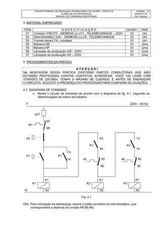 CENTRO FEDERAL DE EDUCAÇÃO TECNOLÓGICA DO CEARÁ – CEFET-CE
CURSO DE ELETROTÉCNICA
MANUAL DE COMANDOS INDUSTRIAIS
PÁGINA:
PRÁTICA 09
Prof. Gênova
67
3. MATERIAL EMPREGADO
ITEM E S P E C I F I C A Ç Ã O QUANT. UNID.
01 Contator 3TB/3TF...SIEMENS ou LC1...TELEMECANIQUE – 220V 03 Um
02 Relé bimetálico 3UA... SIEMENS ou LR...TELEMECANIQUE 03 Um
03 Fusível diazed 2 A, completo 01 Um
04 Botoeira NA 01 Uma
05 Botoeira NF 01 Uma
06 Lâmpada de sinalização VM – 220V 01 Uma
07 Lâmpada de sinalização VD – 220V 01 Uma
4. PROCEDIMENTOS DA PRÁTICA
A T E N Ç Ã O !
NA MONTAGEM DESSA PRÁTICA EXISTIRÃO PARTES CONDUTORAS QUE NÃO
ESTARÃO PROTEGIDAS CONTRA CONTATOS ACIDENTAIS. VOCÊ VAI LIDAR COM
TENSÕES DE 220/380V. TENHA O MÁXIMO DE CUIDADO, E ANTES DE ENERGIZAR
O CIRCUITO, SOLICITE A PRESENÇA DO PROFESSOR PARA CONFERIR AS LIGAÇÕES.
4.1- DIAGRAMA DE COMANDO
 Monte o circuito de comando de acordo com o diagrama da fig. 4.1, seguindo as
determinações do roteiro de trabalho:
F 220V – 60 Hz
e21
95
e4
96
b0 43 13
K1 K2
44 14
13
b1 K1
14 e5 95 e6 95
96 96
A1 A1 A1
K1 K2 K3
N A2 A2 A2
Fig. 4.1
Obs. Para simulação da sobrecarga, acione o botão vermelho do relé bimetálico, que
corresponderá a abertura do contato NF(95-96).
 