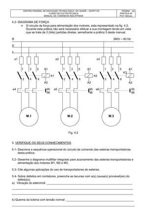 CENTRO FEDERAL DE EDUCAÇÃO TECNOLÓGICA DO CEARÁ – CEFET-CE
CURSO DE ELETROTÉCNICA
MANUAL DE COMANDOS INDUSTRIAIS
PÁGINA:
PRÁTICA 09
Prof. Gênova
68
4.2- DIAGRAMA DE FORÇA
 O circuito de força para alimentação dos motores, esta representado na fig. 4.2.
Durante esta prática não será necessário efetuar a sua montagem tendo em vista
que se trata de 3 (três) partidas diretas, semelhante a prática 5 deste manual.
R 380V – 60 Hz
S
T
e1 e2 e3
1 3 5 A1 1 3 5 A1 1 3 5 A1
K3
K1 K2
2 4 6 2 4 6 2 4 6
A2 A2 A2
e4 95 e5 95 e6 95
96 96 96
Fig. 4.2
5. VERIFIQUE OS SEUS CONHECIMENTOS
5.1- Descreva a sequência operacional do circuito de comando das esteiras transportadoras
desta prática;
5.2- Desenhe o diagrama multifilar integrado para acionamento das esteiras transportadoras e
alimentação dos motores M1, M2 e M3;
5.3- Cite algumas aplicações do uso de transportadores de esteiras;
5.4- Sobre defeitos em contatores, preencha as lacunas com a(s) causa(s) provável(eis) do
defeito(s);
a) Vibração do eletroímã: _____________________________________________________
___________________________________________________________________________
___________________________________________________________________________
b) Queima da bobina com tensão normal: __________________________________________
____________________________________________________________________________
M.1 M.2 M.3
 