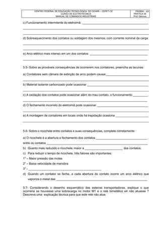 CENTRO FEDERAL DE EDUCAÇÃO TECNOLÓGICA DO CEARÁ – CEFET-CE
CURSO DE ELETROTÉCNICA
MANUAL DE COMANDOS INDUSTRIAIS
PÁGINA:
PRÁTICA 09
Prof. Gênova
69
c) Funcionamento intermitente do eletroimã: ________________________________________
____________________________________________________________________________
____________________________________________________________________________
d) Sobreaquecimento dos contatos ou soldagem dos mesmos, com corrente nominal da carga:
____________________________________________________________________________
____________________________________________________________________________
e) Arco elétrico mais intenso em um dos contatos: ___________________________________
___________________________________________________________________________
5.5- Sobre as prováveis consequências de ocorrerem nos contatores, preencha as lacunas:
a) Contatores sem câmara de extinção de arco podem causar__________________________
____________________________________________________________________________
b) Material isolante carbonizado pode ocasionar _____________________________________
____________________________________________________________________________
c) A oxidação dos contatos pode ocasionar além do mau contato, o funcionamento _________
___________________________________________________________________________
d) O fechamento incorreto do eletroímã pode ocasionar _______________________________
____________________________________________________________________________
e) A montagem de contatores em locais onde há trepidação ocasiona ____________________
____________________________________________________________________________
5.6- Sobre o ricochete entre contatos e suas consequências, complete corretamente:
a) O ricochete é a abertura e fechamento dos contatos _______________________________
entre os contatos _____________________________________________________________
b) Quanto mais reduzido o ricochete, maior a _______________________ dos contatos;
c) Para reduzir o tempo de ricochete, três fatores são importantes:
1o
– Maior pressão das molas
2o
– Baixa velocidade de manobra
3o
- ____________________________________________
d) Quando um contator se fecha, a cada abertura do contato ocorre um arco elétrico que
vaporiza o metal das _______________________________________________________
5.7- Considerando o desenho esquemático das esteiras transportadoras, explique o que
ocorreria se houvesse uma sobrecarga no motor M1 e o relé bimetálico e4 não atuasse ?
Descreva uma explicação técnica para que este relé não atue.
 