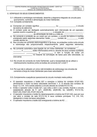 CENTRO FEDERAL DE EDUCAÇÃO TECNOLÓGICA DO CEARÁ – CEFET-CE
CURSO DE ELETROTÉCNICA
MANUAL DE COMANDOS INDUSTRIAIS
PÁGINA:
PRÁTICA 10
Prof. Gênova
74
5. VERIFIQUE OS SEUS CONHECIMENTOS
5.1- Utilizando a simbologia normalizada, desenhe o diagrama integrado do circuito para
acionamento, controle e alimentação do motor Dahlander;
5.2- Complete corretamente:
a) Comandar um contator significa ________________ ou _________________ o circuito
da bobina do eletroímã;
b) O contator pode ser desligado automaticamente sem intervenção de um operador,
quando ocorre a queima do ________________, a atuação do __________________ ,
____________________ de alimentação da rede ou a falta de ___________________;
c) No comando e proteção de um motor por um contator, o circuito da bobina é mantido
energizado pelos seguintes elementos: botão ______, contato de ___________ e pelo
contato abridor do ______________________;
d) Nos circuitos de comando eletromagnético e de força, as proteções contra curto-circuito
e sobrecarga são proporcionados respectivamente, pelos seguintes elementos:
___________________, ____________________ e _______________________;
e) No comando automático para ligação de um motor Dahlander, os contatores _______,
________ e _________ estão intertravados entre si, através de seus contatos auxiliares
___________, ___________ e ___________, e tem a função de evitar um
___________________ no instante da comutação de baixa para alta velocidade, ou
vice-versa.
5.3- No circuito de comando do motor Dahlander, qual a necessidade de se utilizar o
intertravamento mecânico entre os botões de comando b21 e b22 ?
5.4- Por que não é utilizado um único relé bimetálico de sobrecarga nos circuitos de
comando e força do motor Dahlander para duas velocidades ?
5.5- Complemente a sequência operacional do circuito montado nesta prática:
 O operador impulsiona o botão b21 e energiza a bobina do contator K1(A1-A2),
alimentando o motor na baixa velocidade (terminais 1, 2, 3) através dos contatos de
força 1-2, 3-4 , 5-6 e ainda selando o circuito através do contato K1(13-14);
 Então o operador solta o botão b21, que volta a abrir o seu contato, ficando o circuito
estabelecido através de F, e21, e4(95-96), e5(95-96), bo, b22(NF), K1(13-14),
K2(21-22), K3(21-22), K1(A1-A2) e N;
 O operador impulsiona o botão bo desenergizando a bobina de K1(A1-A2), que por sua
vez abre o contato de selo K1(13-14) e seus contatos principais 1-2, 3-4, 5-6,
desligando o motor da baixa velocidade;
 O operador impulsiona o botão b22 energizando a bobina de K2 . . .
 