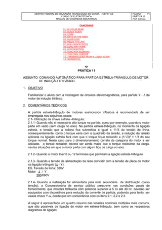 CENTRO FEDERAL DE EDUCAÇÃO TECNOLÓGICA DO CEARÁ – CEFET-CE
CURSO DE ELETROTÉCNICA
MANUAL DE COMANDOS INDUSTRIAIS
PÁGINA:
PRÁTICA 11
Prof. Gênova
75
CANCIONES
01. BI-POLAR BEAR
02. BLACK AGAIN
03. COMA
04. DAYS OF THE WEEK
05. DUMB LOVE
06. HELLO IT'S LATE
07. HOLLYWOOD BITCH
08. LONG WAY HOME
09. REGENERATION
10. SONG FOR SLEEPING
11. TOO COOL QUEENIE
12. TRANSMISSIONS FROM A LONELY ROOM
13. WONDERFUL
PRÁTICA 11
ASSUNTO: COMANDO AUTOMÁTICO PARA PARTIDA ESTRELA-TRIÂNGULO DE MOTOR
DE INDUÇÃO TRIFÁSICO.
1. OBJETIVO
Familiarizar o aluno com a montagem de circuitos eletromagnéticos, para partida Y -  de
motor de indução trifásico.
2. COMENTÁRIOS TEÓRICOS
A partida estrela-triângulo de motores assíncronos trifásicos é recomendada de ser
empregada nos seguintes casos:
2.1- Utilização da chave estrela –triângulo:
2.1.1- Quando não é necessário alto torque na partida, como por exemplo, quando o motor
parte em vazio (sem carga no eixo). Na partida estrela-triângulo, no momento da ligação
estrela, a tensão que a bobina fica submetida é igual a 1/3 da tensão de linha,
consequentemente, como o torque varia com o quadrado da tensão, a redução da tensão
aplicada na ligação estrela fará com que o torque fique reduzido a (1/3)² = 1/3 do seu
torque normal. Neste caso para o dimensionamento correto da categoria do motor a ser
aplicado, o torque reduzido deverá ser ainda maior que o torque resistente da carga,
nestas situações em que o motor parta com algum tipo de carga no eixo.
2.1.2- Quando o motor tiver 6 ou 12 terminais que permitam a ligação estrela-triângulo.
2.1.3- Quando a tensão de alimentação da rede coincidir com a tensão de placa do motor
na ligação triângulo ( - Y):
EX. Tensão de linha: 380V
Motor  / Y
380/660V
2.1.4- Quando a instalação for alimentada pela rede secundária de distribuição (baixa
tensão), a Concessionária de serviço público prescreve nas condições gerais de
fornecimento, que motores trifásicos com potência superior a 5 cv até 30 cv, deverão ser
equipados com dispositivos para redução da corrente de partida, podendo para tanto, ser
usada chave Y-, desde que em consonância com os itens 2.1, 2,2 e 2.3.
A seguir é apresentado um quadro resumo das tensões nominais múltiplas mais comuns,
que são possíveis de ligação do motor em estrela-triângulo, bem como os respectivos
diagramas de ligação:
 