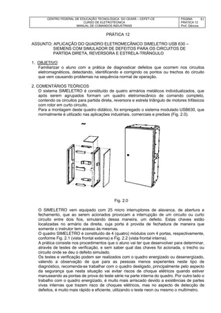 CENTRO FEDERAL DE EDUCAÇÃO TECNOLÓGICA DO CEARÁ – CEFET-CE
CURSO DE ELETROTÉCNICA
MANUAL DE COMANDOS INDUSTRIAIS
PÁGINA:
PRÁTICA 12
Prof. Gênova
81
PRÁTICA 12
ASSUNTO: APLICAÇÃO DO QUADRO ELETROMECÂNICO SIMELETRO USB 630 –
SIEMENS COM SIMULADOR DE DEFEITOS PARA OS CIRCUITOS DE
PARTIDA DIRETA, REVERSORA E ESTRELA-TRIÂNGULO
1. OBJETIVO
Familiarizar o aluno com a prática de diagnosticar defeitos que ocorrem nos circuitos
eletromagnéticos, detectando, identificando e corrigindo os pontos ou trechos do circuito
que vem causando problemas na sequência normal de operação.
2. COMENTÁRIOS TEÓRICOS
O sistema SIMELETRO é constituído de quatro armários metálicos individualizados, que
após serem agrupados formam um quadro eletromecânico de comando completo,
contendo os circuitos para partida direta, reversora e estrela triângulo de motores trifásicos
com rotor em curto circuito.
Para a montagem deste quadro didático, foi empregado o sistema modulado USB630, que
normalmente é utilizado nas aplicações industriais, comerciais e prediais (Fig. 2.0).
Fig. 2.0
O SIMELETRO vem equipado com 25 micro interruptores de alavanca, de abertura e
fechamento, que ao serem acionados provocam a interrupção de um circuito ou curto
circuito entre dois fios, simulando dessa maneira, um defeito. Estas chaves estão
localizadas no armário da direita, cuja porta é provida de fechadura de maneira que
somente o instrutor tem acesso às mesmas.
O quadro SIMELETRO é constituído de 4 (quatro) módulos com 4 portas, respectivamente,
conforme Fig. 2.1 (vista frontal externa) e Fig. 2.2 (vista frontal interna).
A prática consiste nos procedimentos que o aluno vai ter que desenvolver para determinar,
através de testes de verificação, e sem saber qual das chaves foi acionada, o trecho ou
circuito onde se deu o defeito simulado.
Os testes e verificação podem ser realizados com o quadro energizado ou desenergizado,
valendo a observação de que para as pessoas menos experientes neste tipo de
diagnóstico, recomenda-se trabalhar com o quadro desligado, principalmente pelo aspecto
da segurança que nesta situação vai evitar riscos de choque elétricos quando estiver
manuseando as pontas de prova do teste série na parte interna do quadro. Por outro lado o
trabalho com o quadro energizado, é muito mais arriscado devido a existências de partes
vivas internas que trazem risco de choques elétricos, mas no aspecto de detecção de
defeitos, é muito mais rápido e eficiente, utilizando o teste neon ou mesmo o multímetro.
 