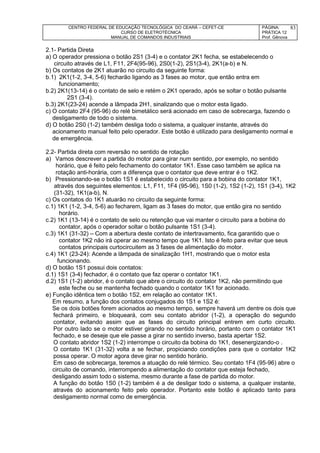 CENTRO FEDERAL DE EDUCAÇÃO TECNOLÓGICA DO CEARÁ – CEFET-CE
CURSO DE ELETROTÉCNICA
MANUAL DE COMANDOS INDUSTRIAIS
PÁGINA:
PRÁTICA 12
Prof. Gênova
83
2.1- Partida Direta
a) O operador pressiona o botão 2S1 (3-4) e o contator 2K1 fecha, se estabelecendo o
circuito através de L1, F11, 2F4(95-96), 2S0(1-2), 2S1(3-4), 2K1(a-b) e N.
b) Os contatos de 2K1 atuarão no circuito da seguinte forma:
b.1) 2K1(1-2, 3-4, 5-6) fecharão ligando as 3 fases ao motor, que então entra em
funcionamento;
b.2) 2K1(13-14) é o contato de selo e retém o 2K1 operado, após se soltar o botão pulsante
2S1 (3-4).
b.3) 2K1(23-24) acende a lâmpada 2H1, sinalizando que o motor esta ligado.
c) O contato 2F4 (95-96) do relé bimetálico será acionado em caso de sobrecarga, fazendo o
desligamento de todo o sistema.
d) O botão 2S0 (1-2) também desliga todo o sistema, a qualquer instante, através do
acionamento manual feito pelo operador. Este botão é utilizado para desligamento normal e
de emergência.
2.2- Partida direta com reversão no sentido de rotação
a) Vamos descrever a partida do motor para girar num sentido, por exemplo, no sentido
horário, que é feito pelo fechamento do contator 1K1. Esse caso também se aplica na
rotação anti-horária, com a diferença que o contator que deve entrar é o 1K2.
b) Pressionando-se o botão 1S1 é estabelecido o circuito para a bobina do contator 1K1,
através dos seguintes elementos: L1, F11, 1F4 (95-96), 1S0 (1-2), 1S2 (1-2), 1S1 (3-4), 1K2
(31-32), 1K1(a-b), N.
c) Os contatos do 1K1 atuarão no circuito da seguinte forma:
c.1) 1K1 (1-2, 3-4, 5-6) ao fecharem, ligam as 3 fases do motor, que então gira no sentido
horário.
c.2) 1K1 (13-14) é o contato de selo ou retenção que vai manter o circuito para a bobina do
contator, após o operador soltar o botão pulsante 1S1 (3-4).
c.3) 1K1 (31-32) – Com a abertura deste contato de intertravamento, fica garantido que o
contator 1K2 não irá operar ao mesmo tempo que 1K1. Isto é feito para evitar que seus
contatos principais curtocircuitem as 3 fases de alimentação do motor.
c.4) 1K1 (23-24): Acende a lâmpada de sinalização 1H1, mostrando que o motor esta
funcionando.
d) O botão 1S1 possui dois contatos:
d.1) 1S1 (3-4) fechador, é o contato que faz operar o contator 1K1.
d.2) 1S1 (1-2) abridor, é o contato que abre o circuito do contator 1K2, não permitindo que
este feche ou se mantenha fechado quando o contator 1K1 for acionado.
e) Função idêntica tem o botão 1S2, em relação ao contator 1K1.
Em resumo, a função dos contatos conjugados do 1S1 e 1S2 é:
Se os dois botões forem acionados ao mesmo tempo, sempre haverá um dentre os dois que
fechará primeiro, e bloqueará, com seu contato abridor (1-2), a operação do segundo
contator, evitando assim que as fases do circuito principal entrem em curto circuito.
Por outro lado se o motor estiver girando no sentido horário, portanto com o contator 1K1
fechado, e se deseje que ele passe a girar no sentido inverso, basta apertar 1S2.
O contato abridor 1S2 (1-2) interrompe o circuito da bobina do 1K1, desenergizando-o .
O contato 1K1 (31-32) volta a se fechar, propiciando condições para que o contator 1K2
possa operar. O motor agora deve girar no sentido horário.
Em caso de sobrecarga, teremos a atuação do relé térmico. Seu contato 1F4 (95-96) abre o
circuito de comando, interrompendo a alimentação do contator que esteja fechado,
desligando assim todo o sistema, mesmo durante a fase de partida do motor.
A função do botão 1S0 (1-2) também é a de desligar todo o sistema, a qualquer instante,
através do acionamento feito pelo operador. Portanto este botão é aplicado tanto para
desligamento normal como de emergência.
 