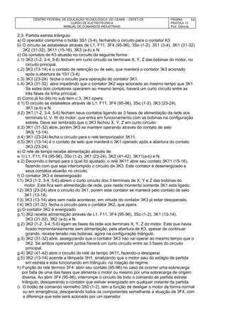 CENTRO FEDERAL DE EDUCAÇÃO TECNOLÓGICA DO CEARÁ – CEFET-CE
CURSO DE ELETROTÉCNICA
MANUAL DE COMANDOS INDUSTRIAIS
PÁGINA:
PRÁTICA 12
Prof. Gênova
84
2.3- Partida estrela triângulo
a) O operador comprime o botão 3S1 (3-4), fechando o circuito para o contator K3.
b) O circuito se estabelece através de L1, F11, 3F4 (95-96), 3So (1-2), 3S1 (3-4), 3K1 (31-32)
3K2 (31-32), 3K11 (15-16), 3K3 (a-b) e N.
c) Os contatos de K3 atuarão no circuito da seguinte forma:
c.1) 3K3 (1-2, 3-4, 5-6) fecham em curto circuito os terminais X, Y, Z das bobinas do motor, no
circuito principal.
c.2) 3K3 (13-14) é o contato de retenção ou de selo, que manterá o contator 3k3 acionado
após a abertura de 1S1 (3-4).
c.3) 3K3 (23-24) fecha o circuito para operação do contator 3K1.
c.4) 3K3 (31-32) abre impedindo que o contator 3K2 seja acionado ao mesmo tempo que 3K1.
Se estes dois contatores operarem ao mesmo tempo, haverá um curto circuito entre as
três fases da linha principal.
d) Como já foi dito no sub item c.3, 3K1 opera:
d.1) O circuito se estabelece através de L1, F11, 3F4 (95-96), 3So (1-2), 3K3 (23-24),
3K1 (a-b) e N.
d.2) 3K1 (1-2, 3-4, 5-6) fecham seus contatos ligando as 3 fases de alimentação da rede aos
terminais U, V, W do motor, que entra em funcionamento com as bobinas na configuração
estrela. Deve ser lembrado que o 3K3 fechou X, Y, Z em curto circuito.
d.3) 3K1 (31-32) abre, porém 3K3 se mantém operando através do contato de selo
3K3( 13-14).
d.4) 3K1 (23-24) fecha o circuito para o relé temporizador 3K11.
d.5) 3K1 (13-14) é o contato de selo que manterá o 3K1 operado após a abertura do contato
3K3 (23-24).
e) O relé de tempo recebe alimentação através de:
e.1) L1, F11, F4 (95-96), 3So (1-2), 3K1 (23-24), 3K2 (41-42), 3K11(a-b) e N.
e.2) Decorrido o tempo para o qual foi ajustado, o relé 3K11 abre seu contato 3K11 (15-16),
fazendo com que seja interrompido o circuito de 3K3. Este contator é desenergizado e
seus contatos atuarão no circuito.
f) O contator 3K3 é desenergizado
f.1) 3K3 (1-2, 3-4, 5-6) abrem o curto circuito dos 3 terminais de X, Y e Z das bobinas do
motor. Este fica sem alimentação de rede, pois neste momento somente 3K1 esta ligado.
f.2) 3K3 (23-24) abre o circuito do 3K1, porém este contator se manterá pelo contato de selo
3K1 (13-14).
f.3) 3K3 (13-14) abre sem nada acontecer, em virtude do contator 3K3 já estar desoperado.
f.4) 3K3 (31-32) fecha o circuito para o contator 3K2, que opera.
g) O contator 3K2 é energizado
g.1) 3K2 recebe alimentação através de L1, F11, 3F4 (95-96), 3So (1-2), 3K1 (13-14),
3K3 (31-32), 3K2 (a-b) e N.
g.2) 3K2 (1-2, 3-4, 5-6) ligam as fases da rede aos terminais X, Y, Z do motor. Este que havia
ficado momentaneamente sem alimentação, pela abertura de K3, apesar de continuar
girando, recebe tensão nas bobinas, agora na configuração triângulo.
g.3) 3K2 (31-32) abre, assegurando que o contator 3K3 não vai operar ao mesmo tempo que o
3K2. Se ambos operarem juntos haverá um curto circuito entre as 3 fases do circuito
principal.
g.4) 3K2 (41-42) abre o circuito do relé de tempo 3K11, fazendo-o desoperar.
g.5) 3K2 (13-14) acende a lâmpada 3H1, sinalizando que o motor saiu do estágio de partida
em estrela e esta funcionando em triângulo, na rotação de regime.
h) Função do relé térmico 3F4: abrir seu contato (95-96) no caso de ocorrer uma sobrecarga
por falta de uma das fases que alimenta o motor ou mesmo por uma sobrecarga de origem
diversa. Ao abrir 3F4 (95-96), interrompe o circuito de todo o comando de partida estrela
triângulo, desoperando o contator que estiver energizado em qualquer instante da partida.
i) O botão de comando vermelho 3S0 (1-2), tem a função de desligar o motor de forma normal
ou em emergência, desoperando todos os componentes semelhante a atuação de 3F4, com
a diferença que este será acionado por um operador.
 