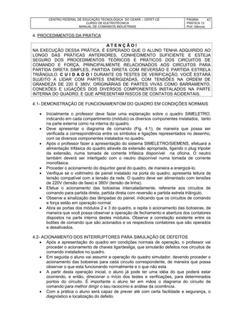 CENTRO FEDERAL DE EDUCAÇÃO TECNOLÓGICA DO CEARÁ – CEFET-CE
CURSO DE ELETROTÉCNICA
MANUAL DE COMANDOS INDUSTRIAIS
PÁGINA:
PRÁTICA 12
Prof. Gênova
85
4. PROCEDIMENTOS DA PRÁTICA
A T E N Ç Ã O !
NA EXECUÇÃO DESSA PRÁTICA, É ESPERADO QUE O ALUNO TENHA ADQUIRIDO AO
LONGO DAS PRÁTICAS ANTERIORES, CONHECIMENTO SUFICIENTE E ESTEJA
SEGURO DOS PROCEDIMENTOS TEÓRICOS E PRÁTICOS DOS CIRCUITOS DE
COMANDO E FORÇA, PRINCIPALMENTE RELACIONADOS AOS CIRCUITOS PARA
PARTIDA DIRETA SIMPLES, PARTIDA DIRETA COM REVERSÃO E PARTIDA ESTRELA
TRIÂNGULO. C U I D A D O ! DURANTE OS TESTES DE VERIFICAÇÃO, VOCÊ ESTARÁ
SUJEITO A LIDAR COM PARTES ENERGIZADAS, COM TENSÕES NA ORDEM DE
GRANDEZA DE 220 E 380V, ORIGINÁRIAS DE PARTES VIVAS COMO BARRAMENTO,
CONEXÕES E LIGAÇÕES DOS DIVERSOS COMPONENTES INSTALADOS NA PARTE
INTERNA DO QUADRO, E QUE APRESENTAM RISCOS DE CONTATOS ACIDENTAIS.
4.1- DEMONSTRAÇÃO DE FUNCIONAMENTOM DO QUADRO EM CONDIÇÕES NORMAIS
 Inicialmente o professor deve fazer uma explanação sobre o quadro SIMELETRO,
indicando em cada compartimento (módulo) os diversos componentes instalados, tanto
na parte externa como na interna do quadro.
 Deve apresentar o diagrama de comando (Fig. 4.1), de maneira que possa ser
verificada a correspondência entre os símbolos e ligações representados no desenho,
com os diversos componentes instalados no quadro.
 Após o professor fazer a apresentação do sistema SIMELETRO/SIEMENS, efetuará a
alimentação trifásica do quadro através da extensão apropriada, ligando o plug tripolar
da extensão, numa tomada de corrente trifásica disponível na oficina. O neutro
também deverá ser interligado com o neutro disponível numa tomada de corrente
monofásica.
 Proceder o acionamento do disjuntor geral do quadro, de maneira a energizá-lo.
 Verifique se o voltímetro de painel instalado na porta do quadro, apresenta leitura de
tensão compatível com a tensão da rede. O quadro deve ser alimentado com tensões
de 220V (tensão de fase) e 380V (tensão de linha).
 Efetue o acionamento das botoeiras intercaladamente, referente aos circuitos de
comando para partida direta, partida direta com reversão e partida estrela triângulo.
 Observe a sinalização das lâmpadas do painel, indicando que os circuitos de comando
e força estão em operação normal.
 Abra as portas dos módulos 2 e 3 do quadro, e repita o acionamento das botoeiras, de
maneira que você possa observar a operação de fechamento e abertura dos contatores
dispostos na parte interna destes módulos. Observe a correlação existente entre os
botões de comando que são acionados e os respectivos contatores que são operados
e desativados.
4.2- ACIONAMENTO DOS INTERRUPTORES PARA SIMULAÇÃO DE DEFEITOS
 Após a apresentação do quadro em condições normais de operação, o professor vai
proceder o acionamento de chaves liga/desliga, que simularão defeitos nos circuitos de
comando instalados no quadro.
 Em seguida o aluno vai assumir a operação do quadro simulador, devendo proceder o
acionamento das botoeiras para cada circuito correspondente, de maneira que possa
observar o que esta funcionando normalmente e o que não esta.
 A partir desta operação inicial, o aluno já pode ter uma idéia do que poderá estar
ocorrendo, e então, direcionar o início dos testes e verificações, para determinados
pontos do circuito. É importante o aluno ter em mãos o diagrama do circuito de
comando para melhor dirigir o seu raciocínio e análise da ocorrência.
 Com a prática o aluno será capaz de prever até com certa facilidade e segurança, o
diagnóstico e localização do defeito.
 
