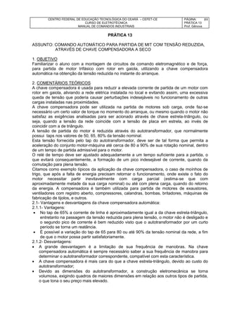 CENTRO FEDERAL DE EDUCAÇÃO TECNOLÓGICA DO CEARÁ – CEFET-CE
CURSO DE ELETROTÉCNICA
MANUAL DE COMANDOS INDUSTRIAIS
PÁGINA:
PRÁTICA 13
Prof. Gênova
89
PRÁTICA 13
ASSUNTO: COMANDO AUTOMÁTICO PARA PARTIDA DE MIT COM TENSÃO REDUZIDA,
ATRAVÉS DE CHAVE COMPENSADORA A SECO
1. OBJETIVO
Familiarizar o aluno com a montagem de circuitos de comando eletromagnético e de força,
para partida de motor trifásico com rotor em gaiola, utilizando a chave compensadora
automática na obtenção da tensão reduzida no instante do arranque.
2. COMENTÁRIOS TEÓRICOS
A chave compensadora é usada para reduzir a elevada corrente de partida de um motor com
rotor em gaiola, aliviando a rede elétrica instalada no local e evitando assim, uma excessiva
queda de tensão que poderia causar perturbações indesejáveis no funcionamento de outras
cargas instaladas nas proximidades.
A chave compensadora pode ser utilizada na partida de motores sob carga, onde faz-se
necessário um certo valor de torque no momento do arranque, ou mesmo quando o motor não
satisfaz as exigências analisadas para ser acionado através de chave estrela-triângulo, ou
seja, quando a tensão da rede coincide com a tensão de placa em estrela, ao invés de
coincidir com a de triângulo.
A tensão de partida do motor é reduzida através do autotransformador, que normalmente
possui taps nos valores de 50, 65, 80% da tensão nominal.
Esta tensão fornecida pelo tap do autotransformador, deve ser de tal forma que permita a
aceleração do conjunto motor-máquina até cerca de 80 a 90% de sua rotação nominal, dentro
de um tempo de partida admissível para o motor.
O relé de tempo deve ser ajustado adequadamente a um tempo suficiente para a partida, o
que evitará consequentemente, a formação de um pico indesejável de corrente, quando da
comutação para plena tensão.
Citamos como exemplo típicos da aplicação da chave compensadora, o caso de moínhos de
trigo, que após a falta de energia precisam retornar o funcionamento, onde existe o fato do
motor necessitar partir inevitavelmente com carga parcial (estima-se que com
aproximadamente metade da sua carga nominal) ou até com plena carga, quando do retorno
da energia. A compensadora é também utilizada para partida de motores de exaustores,
ventiladores com registro aberto, compressores, calandras, bombas, britadores, máquinas de
fabricação de tijolos, e outros.
2.1- Vantagens e desvantagens da chave compensadora automática:
2.1.1- Vantagens:
 No tap de 65% a corrente de linha é aproximadamente igual a da chave estrela-triângulo,
entretanto na passagem da tensão reduzida para plena tensão, o motor não é desligado e
o segundo pico de corrente é bem reduzido visto que o autotransformador por um curto
período se torna um reatância.
 É possível a variação do tap de 65 para 80 ou até 90% da tensão nominal da rede, a fim
de que o motor possa partir satisfatoriamente.
2.1.2- Desvantagens:
 A grande desvantagem é a limitação de sua frequência de manobras. Na chave
compensadora automática é sempre necessário saber a sua frequência de manobra para
determinar o autotransformador correspondente, compatível com esta característica.
 A chave compensadora é mais cara do que a chave estrela-triângulo, devido ao custo do
autotransformador;
 Devido as dimensões do autotransformador, a construção eletromecânica se torna
volumosa, exigindo quadros de maiores dimensões em relação aos outros tipos de partida,
o que tona o seu preço mais elevado.
 
