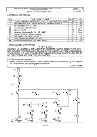 CENTRO FEDERAL DE EDUCAÇÃO TECNOLÓGICA DO CEARÁ – CEFET-CE
CURSO DE ELETROTÉCNICA
MANUAL DE COMANDOS INDUSTRIAIS
PÁGINA:
PRÁTICA 13
Prof. Gênova
90
3. MATERIAL EMPREGADO
ITEM E S P E C I F I C A Ç Ã O QUANT. UNID.
01 Contator 3TB/3TF...SIEMENS ou LC1...TELEMECANIQUE – 220V 03 Um
02 Relé bimetálico 3UA... SIEMENS ou LR...TELEMECANIQUE 01 Um
03 Relé de tempo, 0-30 s, 220V 01 Um
03 Fusível diazed 2 A, completo 01 Um
04 Botoeira NA/NF 02 Uma
06 Lâmpada de sinalização VM / VD – 220V 02 Uma
08 Fusível NH 16 A – 500V, completo 03 Um
09 Pino tripolar com cordão flexível 01 Um
10 Motor de indução trifásico 220/380V 01 Um
11 Autotransformador com taps de 65 e 80% 01 um
4. PROCEDIMENTO DA PRÁTICA
A T E N Ç Ã O !
CUIDADO! NA MONTAGEM DESTA PRÁTICA, EXISTIRÃO PARTES CONDUTORAS QUE
NÃO ESTARÃO PROTEGIDAS CONTRA CONTATSO ACIDENTAIS. VOCÊ VAI LIDAR COM
TENSÕES DE 220 E 380V. ANTES DE ENERGIZAR O CIRCUITO, SOLICITE A PRESENÇA
DO PROFESSOR PARA CONFERIR AS LIGAÇÕES.
4.1- DIAGRAMA DE COMANDO:
 Monte o circuito de comando da chave compensadora de acordo com a Fig. 4.1, seguindo
os procedimentos de segurança pré estabelecidos.
F ~220V – 60Hz
e21
e4 95
96
bo
13 13 43
K2 K1 K2
b1 14 14 44
43
13 K1
15 15 K3 44
d1 14
16 18
31
21 21 K1
K1 K3 32
22 22 h1
A1 A1 A1 A1
d1 K3 K1 K2
N A2 A2 A2 A2
Fig. 4.1
 