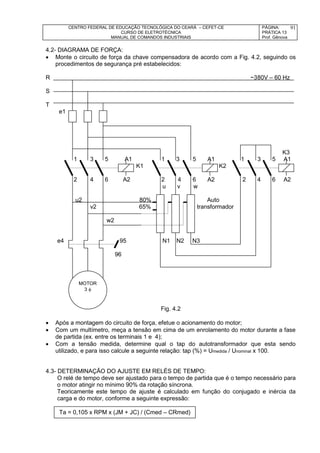 CENTRO FEDERAL DE EDUCAÇÃO TECNOLÓGICA DO CEARÁ – CEFET-CE
CURSO DE ELETROTÉCNICA
MANUAL DE COMANDOS INDUSTRIAIS
PÁGINA:
PRÁTICA 13
Prof. Gênova
91
4.2- DIAGRAMA DE FORÇA:
 Monte o circuito de força da chave compensadora de acordo com a Fig. 4.2, seguindo os
procedimentos de segurança pré estabelecidos:
R ~380V – 60 Hz
S
T
e1
K3
1 3 5 A1 1 3 5 A1 1 3 5 A1
K1 K2
2 4 6 A2 2 4 6 A2 2 4 6 A2
u v w
u2 80% Auto
v2 65% transformador
w2
e4 95 N1 N2 N3
96
Fig. 4.2
 Após a montagem do circuito de força, efetue o acionamento do motor;
 Com um multímetro, meça a tensão em cima de um enrolamento do motor durante a fase
de partida (ex. entre os terminais 1 e 4);
 Com a tensão medida, determine qual o tap do autotransformador que esta sendo
utilizado, e para isso calcule a seguinte relação: tap (%) = Umedida / Unominal x 100.
4.3- DETERMINAÇÃO DO AJUSTE EM RELÉS DE TEMPO:
O relé de tempo deve ser ajustado para o tempo de partida que é o tempo necessário para
o motor atingir no mínimo 90% da rotação síncrona.
Teoricamente este tempo de ajuste é calculado em função do conjugado e inércia da
carga e do motor, conforme a seguinte expressão:
MOTOR
3 
Ta = 0,105 x RPM x (JM + JC) / (Cmed – CRmed)
 