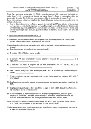 CENTRO FEDERAL DE EDUCAÇÃO TECNOLÓGICA DO CEARÁ – CEFET-CE
CURSO DE ELETROTÉCNICA
MANUAL DE COMANDOS INDUSTRIAIS
PÁGINA:
PRÁTICA 13
Prof. Gênova
92
Onde Ta = tempo de aceleração (s), RPM = rotação nominal, JM = momento de inércia do
motor (kgm), JC = momento de inércia da carga (kgm), Cmed = conjugado médio de
aceleração do motor (N.m) , Crmed = conjugado médio de aceleração da carga (N.m)
Como nem sempre estas informações são disponibilizadas, indicamos como determinar na
prática este tempo:
 Através de um tacômetro, verifica-se quando o motor atinge 90% da rotação síncrona, que
corresponde ao instante ideal para a comutação para plena tensão. Caso não disponha de
um tacômetro, a partida pode ser monitorada com um alicate volt-amperímetro. Neste caso
o motor estará apto para comutar, quando a leitura de corrente atingir valores em torno da
nominal.
5. VERIFIQUE OS SEUS CONHECIMENTOS
5.1- Descreva resumidamente a sequência operacional do funcionamento do circuito para
partida de MIT com chave compensadora automática;
5.2- Analisando o circuito de comando desta prática, complete corretamente os espaços em
branco:
a) Quando pulsamos b1 os elementos energizados são: ______________________________
b) O contato K3(13-14) tem como função ________________________________________
_________________________________________________________________________
c) O contator K1 será energizado quando ocorrer o disparo de _______________, e o
repouso de _____________________.
d) O contator K1 após o disparo de d1 fica energizado por e4 (95-96), b0 (1-2),
____________________ e _______________________;
e) Se K2 não for energizado após a energização K3 e d1, é provável que o defeito esteja no
contato ___________________ ;
f) O que poderia ocorrer se fosse retirado do circuito de comando, os contatos K1(31-32) E
K2 (23-24) ?
5.3- Explique resumidamente, quando se deve empregar a chave compensadora na partida de
MIT;
5.4- Explique em que situações deve-se utilizar os taps de 65% e 80% do autotransformador,
no circuito da chave compensadora;
5.5- Considerando o 2o
momento da transição da chave compensadora, explique qual o
objetivo do contator K3 desfazer o fechamento da estrela do auto transformador, e o
contator K2 manter-se ainda em operação momentânea até a entrada de k1 ?
5.6- Explique por que em um MIT com tensões de placa 220/380V, podemos utilizar partida
com chave compensadora, já que a chave Y- não é adequada ?
5.7- Projete e desenhe os circuitos para partida de MIT com chave compensadora automática
e reversão no sentido de rotação.
 