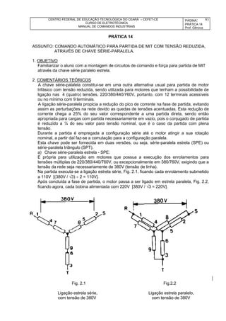 CENTRO FEDERAL DE EDUCAÇÃO TECNOLÓGICA DO CEARÁ – CEFET-CE
CURSO DE ELETROTÉCNICA
MANUAL DE COMANDOS INDUSTRIAIS
PÁGINA:
PRÁTICA 14
Prof. Gênova
93
PRÁTICA 14
ASSUNTO: COMANDO AUTOMÁTICO PARA PARTIDA DE MIT COM TENSÃO REDUZIDA,
ATRAVÉS DE CHAVE SÉRIE-PARALELA.
1. OBJETIVO
Familiarizar o aluno com a montagem de circuitos de comando e força para partida de MIT
através da chave série paralelo estrela.
2. COMENTÁRIOS TEÓRICOS
A chave série-palalela constitui-se em uma outra alternativa usual para partida de motor
trifásico com tensão reduzida, sendo utilizada para motores que tenham a possibilidade de
ligação nas 4 (quatro) tensões, 220/380/440/760V, portanto, com 12 terminais acessíveis
ou no mínimo com 9 terminais.
A ligação série-paralela propicia a redução do pico de corrente na fase de partida, evitando
assim as perturbações na rede devido as quedas de tensões acentuadas. Esta redução de
corrente chega a 25% do seu valor correspondente a uma partida direta, sendo então
apropriada para cargas com partida necessariamente em vazio, pois o conjugado de partida
é reduzido a ¼ do seu valor para tensão nominal, que é o caso da partida com plena
tensão.
Durante a partida é empregada a configuração série até o motor atingir a sua rotação
nominal, a partir daí faz-se a comutação para a configuração paralela.
Esta chave pode ser fornecida em duas versões, ou seja, série-paralela estrela (SPE) ou
série-paralela triângulo (SPT).
a) Chave série-paralela estrela - SPE:
É própria para utilização em motores que possua a execução dos enrolamentos para
tensões múltiplas de 220/380/440/760V, ou excepcionalmente em 380/760V, exigindo que a
tensão da rede seja necessariamente de 380V (tensão de linha).
Na partida executa-se a ligação estrela série, Fig. 2.1, ficando cada enrolamento submetido
a 110V [(380V / 3)  2 = 110V].
Após concluída a fase de partida, o motor passa a ser ligado em estrela paralela, Fig. 2.2,
ficando agora, cada bobina alimentada com 220V [380V / 3 = 220V].
Fig. 2.1 Fig.2.2
Ligação estrela série, Ligação estrela paralelo,
com tensão de 380V com tensão de 380V
 