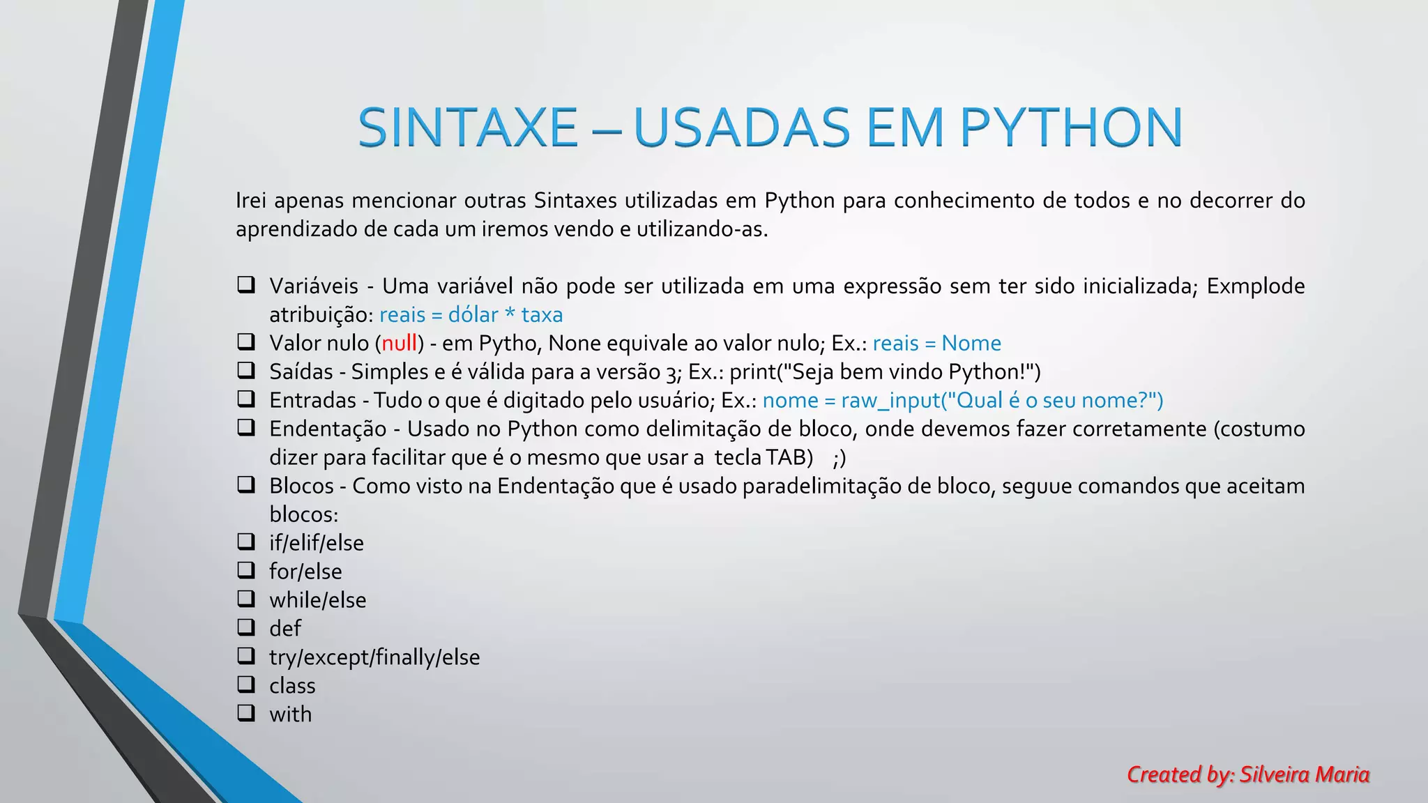 SINTAXE – USADAS EM PYTHON
Irei apenas mencionar outras Sintaxes utilizadas em Python para conhecimento de todos e no decorrer do
aprendizado de cada um iremos vendo e utilizando-as.
 Variáveis - Uma variável não pode ser utilizada em uma expressão sem ter sido inicializada; Exmplode
atribuição: reais = dólar * taxa
 Valor nulo (null) - em Pytho, None equivale ao valor nulo; Ex.: reais = Nome
 Saídas - Simples e é válida para a versão 3; Ex.: print("Seja bem vindo Python!")
 Entradas -Tudo o que é digitado pelo usuário; Ex.: nome = raw_input("Qual é o seu nome?")
 Endentação - Usado no Python como delimitação de bloco, onde devemos fazer corretamente (costumo
dizer para facilitar que é o mesmo que usar a teclaTAB) ;)
 Blocos - Como visto na Endentação que é usado paradelimitação de bloco, seguue comandos que aceitam
blocos:
 if/elif/else
 for/else
 while/else
 def
 try/except/finally/else
 class
 with
Created by: Silveira Maria
 