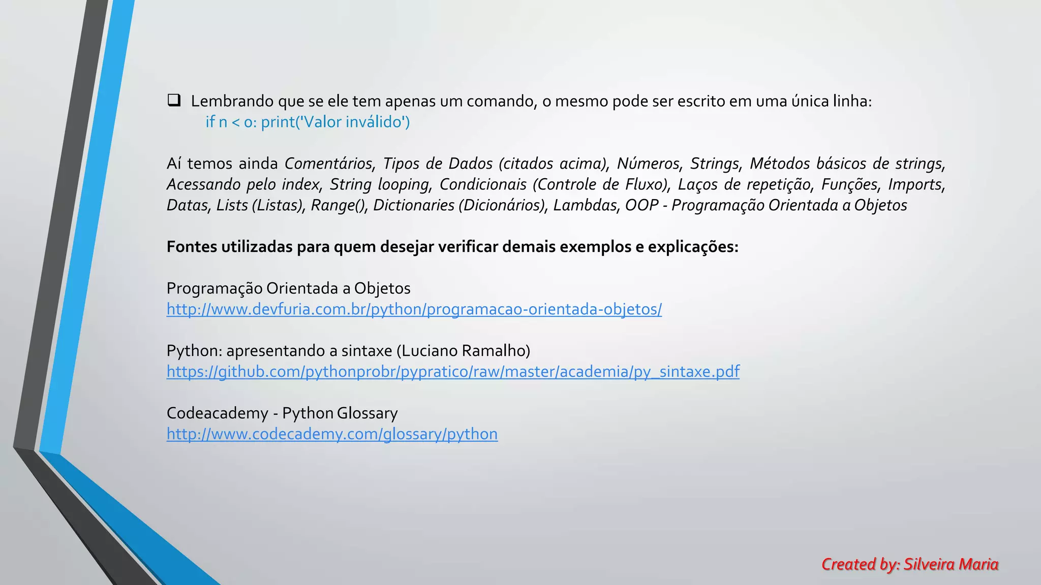  Lembrando que se ele tem apenas um comando, o mesmo pode ser escrito em uma única linha:
if n < 0: print('Valor inválido')
Aí temos ainda Comentários, Tipos de Dados (citados acima), Números, Strings, Métodos básicos de strings,
Acessando pelo index, String looping, Condicionais (Controle de Fluxo), Laços de repetição, Funções, Imports,
Datas, Lists (Listas), Range(), Dictionaries (Dicionários), Lambdas, OOP - Programação Orientada a Objetos
Fontes utilizadas para quem desejar verificar demais exemplos e explicações:
Programação Orientada a Objetos
http://www.devfuria.com.br/python/programacao-orientada-objetos/
Python: apresentando a sintaxe (Luciano Ramalho)
https://github.com/pythonprobr/pypratico/raw/master/academia/py_sintaxe.pdf
Codeacademy - Python Glossary
http://www.codecademy.com/glossary/python
Created by: Silveira Maria
 