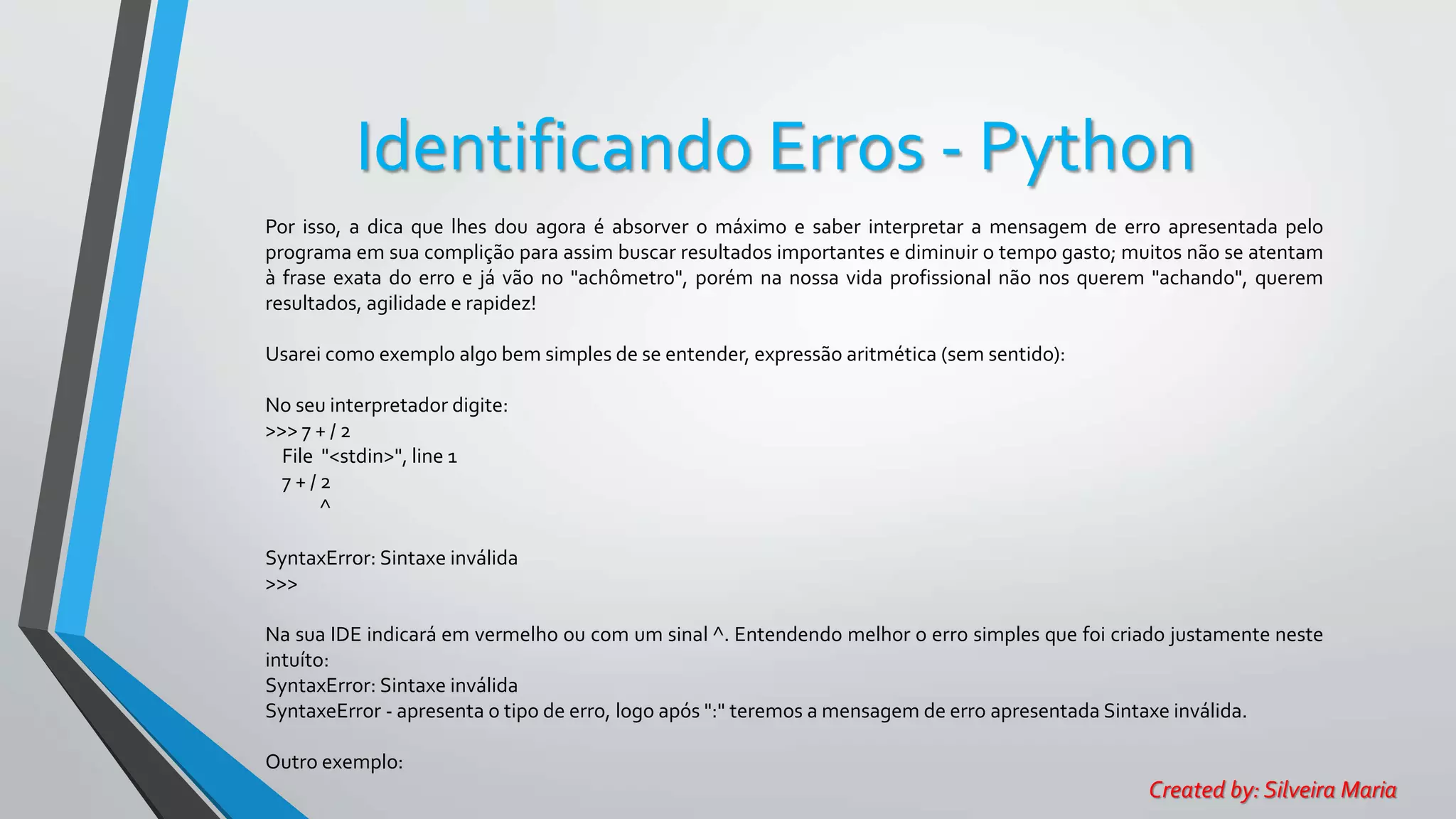 Identificando Erros - Python
Por isso, a dica que lhes dou agora é absorver o máximo e saber interpretar a mensagem de erro apresentada pelo
programa em sua complição para assim buscar resultados importantes e diminuir o tempo gasto; muitos não se atentam
à frase exata do erro e já vão no "achômetro", porém na nossa vida profissional não nos querem "achando", querem
resultados, agilidade e rapidez!
Usarei como exemplo algo bem simples de se entender, expressão aritmética (sem sentido):
No seu interpretador digite:
>>> 7 + / 2
File "<stdin>", line 1
7 + / 2
^
SyntaxError: Sintaxe inválida
>>>
Na sua IDE indicará em vermelho ou com um sinal ^. Entendendo melhor o erro simples que foi criado justamente neste
intuíto:
SyntaxError: Sintaxe inválida
SyntaxeError - apresenta o tipo de erro, logo após ":" teremos a mensagem de erro apresentada Sintaxe inválida.
Outro exemplo:
Created by: Silveira Maria
 