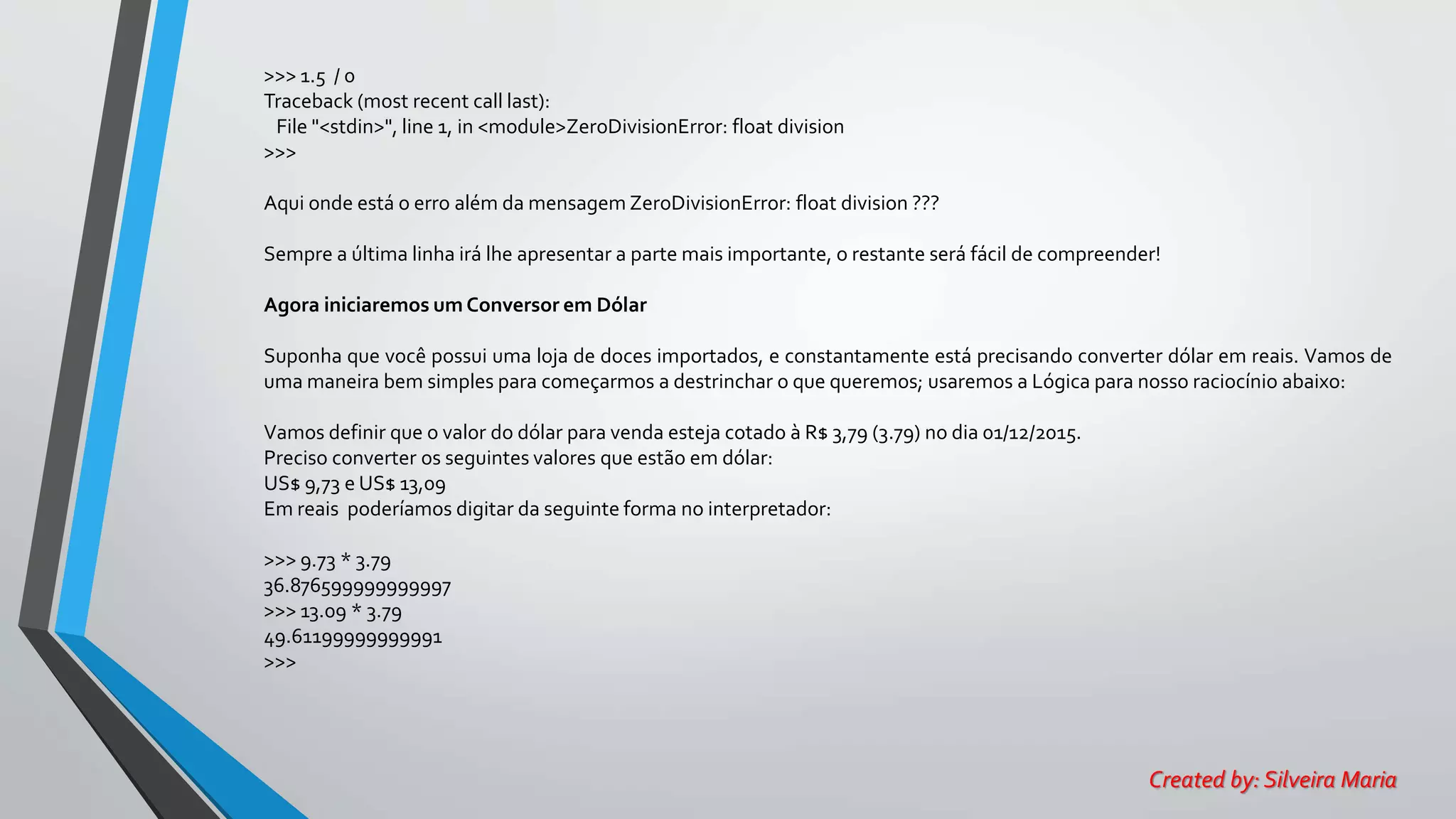 >>> 1.5 / 0
Traceback (most recent call last):
File "<stdin>", line 1, in <module>ZeroDivisionError: float division
>>>
Aqui onde está o erro além da mensagem ZeroDivisionError: float division ???
Sempre a última linha irá lhe apresentar a parte mais importante, o restante será fácil de compreender!
Agora iniciaremos um Conversor em Dólar
Suponha que você possui uma loja de doces importados, e constantamente está precisando converter dólar em reais. Vamos de
uma maneira bem simples para começarmos a destrinchar o que queremos; usaremos a Lógica para nosso raciocínio abaixo:
Vamos definir que o valor do dólar para venda esteja cotado à R$ 3,79 (3.79) no dia 01/12/2015.
Preciso converter os seguintes valores que estão em dólar:
US$ 9,73 e US$ 13,09
Em reais poderíamos digitar da seguinte forma no interpretador:
>>> 9.73 * 3.79
36.876599999999997
>>> 13.09 * 3.79
49.61199999999991
>>>
Created by: Silveira Maria
 