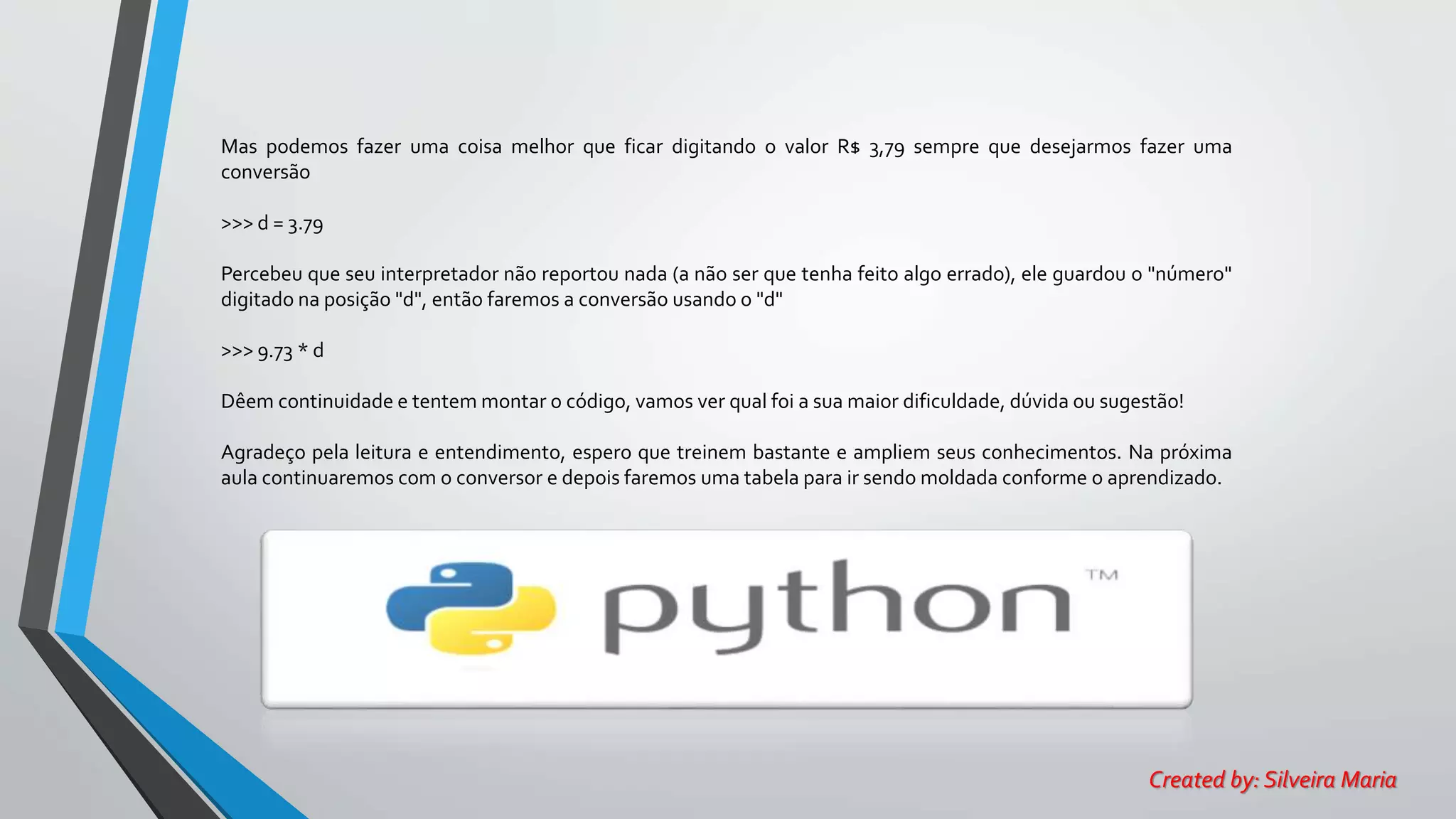 Mas podemos fazer uma coisa melhor que ficar digitando o valor R$ 3,79 sempre que desejarmos fazer uma
conversão
>>> d = 3.79
Percebeu que seu interpretador não reportou nada (a não ser que tenha feito algo errado), ele guardou o "número"
digitado na posição "d", então faremos a conversão usando o "d"
>>> 9.73 * d
Dêem continuidade e tentem montar o código, vamos ver qual foi a sua maior dificuldade, dúvida ou sugestão!
Agradeço pela leitura e entendimento, espero que treinem bastante e ampliem seus conhecimentos. Na próxima
aula continuaremos com o conversor e depois faremos uma tabela para ir sendo moldada conforme o aprendizado.
Created by: Silveira Maria
 