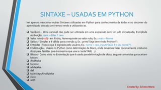 SINTAXE – USADAS EM PYTHON
Irei apenas mencionar outras Sintaxes utilizadas em Python para conhecimento de todos e no decorrer do
aprendizado de cada um iremos vendo e utilizando-as.
 Variáveis - Uma variável não pode ser utilizada em uma expressão sem ter sido inicializada; Exmplode
atribuição: reais = dólar * taxa
 Valor nulo (null) - em Pytho, None equivale ao valor nulo; Ex.: reais = Nome
 Saídas - Simples e é válida para a versão 3; Ex.: print("Seja bem vindo Python!")
 Entradas -Tudo o que é digitado pelo usuário; Ex.: nome = raw_input("Qual é o seu nome?")
 Endentação - Usado no Python como delimitação de bloco, onde devemos fazer corretamente (costumo
dizer para facilitar que é o mesmo que usar a teclaTAB) ;)
 Blocos - Como visto na Endentação que é usado paradelimitação de bloco, seguue comandos que aceitam
blocos:
 if/elif/else
 for/else
 while/else
 def
 try/except/finally/else
 class
 with
Created by: Silveira Maria
 