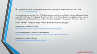  Lembrando que se ele tem apenas um comando, o mesmo pode ser escrito em uma única linha:
if n < 0: print('Valor inválido')
Aí temos ainda Comentários, Tipos de Dados (citados acima), Números, Strings, Métodos básicos de strings,
Acessando pelo index, String looping, Condicionais (Controle de Fluxo), Laços de repetição, Funções, Imports,
Datas, Lists (Listas), Range(), Dictionaries (Dicionários), Lambdas, OOP - Programação Orientada a Objetos
Fontes utilizadas para quem desejar verificar demais exemplos e explicações:
Programação Orientada a Objetos
http://www.devfuria.com.br/python/programacao-orientada-objetos/
Python: apresentando a sintaxe (Luciano Ramalho)
https://github.com/pythonprobr/pypratico/raw/master/academia/py_sintaxe.pdf
Codeacademy - Python Glossary
http://www.codecademy.com/glossary/python
Created by: Silveira Maria
 