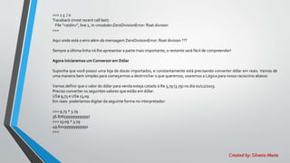>>> 1.5 / 0
Traceback (most recent call last):
File "<stdin>", line 1, in <module>ZeroDivisionError: float division
>>>
Aqui onde está o erro além da mensagem ZeroDivisionError: float division ???
Sempre a última linha irá lhe apresentar a parte mais importante, o restante será fácil de compreender!
Agora iniciaremos um Conversor em Dólar
Suponha que você possui uma loja de doces importados, e constantamente está precisando converter dólar em reais. Vamos de
uma maneira bem simples para começarmos a destrinchar o que queremos; usaremos a Lógica para nosso raciocínio abaixo:
Vamos definir que o valor do dólar para venda esteja cotado à R$ 3,79 (3.79) no dia 01/12/2015.
Preciso converter os seguintes valores que estão em dólar:
US$ 9,73 e US$ 13,09
Em reais poderíamos digitar da seguinte forma no interpretador:
>>> 9.73 * 3.79
36.876599999999997
>>> 13.09 * 3.79
49.61199999999991
>>>
Created by: Silveira Maria
 