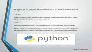 Mas podemos fazer uma coisa melhor que ficar digitando o valor R$ 3,79 sempre que desejarmos fazer uma
conversão
>>> d = 3.79
Percebeu que seu interpretador não reportou nada (a não ser que tenha feito algo errado), ele guardou o "número"
digitado na posição "d", então faremos a conversão usando o "d"
>>> 9.73 * d
Dêem continuidade e tentem montar o código, vamos ver qual foi a sua maior dificuldade, dúvida ou sugestão!
Agradeço pela leitura e entendimento, espero que treinem bastante e ampliem seus conhecimentos. Na próxima
aula continuaremos com o conversor e depois faremos uma tabela para ir sendo moldada conforme o aprendizado.
Created by: Silveira Maria
 