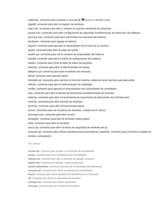 rasphone: comando para conectar a una red de Dominio o remota o vpn.
regedit: comando para abrir el registro de windows.
rsop.msc: comando para abrir o realizar el conjunto resultante de directivas.
secpol.msc: comando para abrir configuración de seguridad localdirectivas de restricción de software.
services.msc: comando para abrir administrar los servicios del sistema.
shutdown: comando para apagar el sistema.
sigverif: comando para ejecutar el comprobador de la firma de un archivo.
spider: comando para abrir el juego de spider.
sysdm.cpl: comando para ver la ventana de propiedades del sistema.
sysedit: comando para abrir el editor de configuración del sistema.
syskey: comando para cifrar la base de datos de windows.
taskmgr: comando para abrir el administrador de tareas.
telephon.cpl: comando para abrir el asitente de marcado.
telnet: comando para ejecutar telnet.
timedate.cpl: comando para cambiar la hora del sistema, debemos tener permiso para ejecutarlo.
utilman: comando para abrir el administrador de utilidades.
verifier: comando para ejecutar el administrador del comprobador de controlador
wab: comando para abrir la libreta de direcciones predeterminada de windows.
wabmig: comando para abrir la herramienta de importación de direcciones de la libreta pred.
winchat: comando para abrir winchat de windows.
winmine: comando para abrir el buscaminas player.
winver: comando para ver el acerca de windows, muestra la inf. del so.
wmimgmt.msc: comando para abrir el wmi.
wmplayer: comando para abrir el windows media player.
write: comando para abrir el wordpad.
wscui.cpl: comando para abrir el centro de seguridad de windows del pc.
wuaucpl.cpl: comando para utilizar actualizaciones automaticas. wupdmgr: comando para conectar a update de
windos y actualizarlo.
Sin ordenar
access.cpl: comando para acceder a la opciones de accesibilidad.
accwiz: comando para usar el asistente para accesibilidad.
hdwwiz.cpl: comando para usar el asistente de agregar hardware.
appwiz.cpl: comando para agregar o quitar programas.
control admintools: comando para usar las herramientas administrativas.
wuaucpl.cpl: comando para utilizar actualizaciones automaticas.
fsquirt: comando para usar el asistente de transferencia con bluetooth.
cal: comando para utilizar la calculadora de windows.
certmgr.msc: comando para utilizar certificados.
charmap: comando para ver el mapa de caracteres.
 