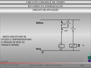 25 de jun de 2013 Eletricidade - Maurício Franco 143
04:43
CIRCUITO COM RELÉ DE TEMPO
RETARDO NA ENERGIZAÇÃO
CIRCUITO DE APLICAÇÃO
NESTE CIRCUITO NÃO SE
UTILIZOU O TEMPORIZADOR MAS
A VARIAÇÃO DE NÍVEL DO
TANQUE É GRANDE.
a2
a1
C1
C1
C1LSL
0Vca
LSH
XV
220Vca
 