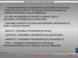 25 de jun de 2013 Eletricidade - Maurício Franco 149
04:43
SENSORES DE PROXIMIDADE
O SENSOR INDUSTRIAL É UM DISPOSITIVO QUE ALTERA A CONDIÇÃO DE
CONDUÇÃO DE SEU CIRCUITO DE SAÍDA EM FUNÇÃO DA MUDANÇA DA
VARIÁVEL FÍSICA PARA A QUAL FOI FABRICADO.
NO CASO DOS SENSORES DE POSIÇÃO A VARIÁVEL FÍSICA É
EXATAMENTE A PROXIMIDADE DE ALGUM CORPO.
CONFORME O PRINCÍPIO UTILIZADO PARA PERCEBER A PROXIMIDADE DO
CORPO, O SENSOR PODE SER:
INDUTIVO -> PERCEBEM A PROXIMIDADE DE METAIS;
CAPACITIVO -> PERCEBEM A PROXIMIDADE QUALQUER MATERIAL;
MAGNÉTICO -> PERCEBEM A PROXIMIDADE DE FLUXO MAGNÉTICO;
ÓTICO -> PERCEBEM A PROXIMIDADE DE CORPOS QUE
POSSAMINTERFERIR NO FEIXE LUMINOSO COM QUE TRABALHAM;
 