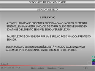 25 de jun de 2013 Eletricidade - Maurício Franco 161
04:43
SENSORES DE PROXIMIDADE
SENSOR ÓPTICO
A FONTE LUMINOSA SE ENCONTRA POSICIONADA AO LADO DO ELEMENTO
SENSÍVEL, EM UMA MESMA UNIDADE, DE FORMA QUE O FEICHE LUMINOSO
SÓ ATINGE O ELEMENTO SENSÍVEL SE HOUVER REFLEXÃO.
REFLEXIVO
TAL REFLEXÃO É CONSEGUIDA POR UM ESPELHO POSICIONADOÀ FRENTE DO
SENSOR.
DESTA FORMA O ELEMENTO SENSÍVEL ESTÁ ATINGIDO EXCETO QUANDO
ALGUM CORPO É POSICIONADO ENTRE O SENSOR E O ESPELHO..
 