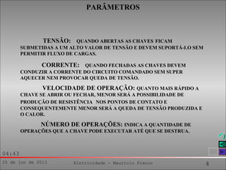 25 de jun de 2013 Eletricidade - Maurício Franco 4
04:43
TENSÃO: QUANDO ABERTAS AS CHAVES FICAM
SUBMETIDAS A UM ALTO VALOR DE TENSÃO E DEVEM SUPORTÁ-LO SEM
PERMITIR FLUXO DE CARGAS.
CORRENTE: QUANDO FECHADAS AS CHAVES DEVEM
CONDUZIR A CORRENTE DO CIRCUITO COMANDADO SEM SUPER
AQUECER NEM PROVOCAR QUEDA DE TENSÃO.
VELOCIDADE DE OPERAÇÃO: QUANTO MAIS RÁPIDO A
CHAVE SE ABRIR OU FECHAR, MENOR SERÁ A POSSIBILIDADE DE
PRODUÇÃO DE RESISTÊNCIA NOS PONTOS DE CONTATO E
CONSEQUENTEMENTE MENOR SERÁ A QUEDA DE TENSÃO PRODUZIDA E
O CALOR.
NÚMERO DE OPERAÇÕES: INDICA A QUANTIDADE DE
OPERAÇÕES QUE A CHAVE PODE EXECUTAR ATÉ QUE SE DESTRUA.
PARÂMETROS
 