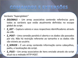 Variáveis “Superglobais”
• $GLOBALS – Um array associativo contendo referências para
   todas as variáveis que estão atualmente definidas no escopo
   global do script.
• $_GET – Captura valores e seus respectivos identificadores através
   da URL.
• $_POST – Uma conexão paralela é aberta e os dados são passados
   por ela. Não há restrição referente ao tamanho e os dados não
   são visíveis ao usuário.
• $_SERVER – É um array contendo informação como cabeçalhos,
   paths, e localizações do script.
• $_FILES – Um array associativo de itens enviado através do script
   atual via o método HTTP POST.
 