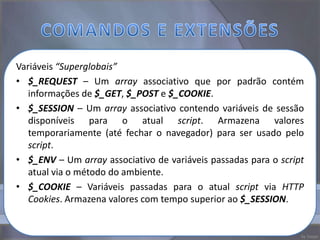 Variáveis “Superglobais”
• $_REQUEST – Um array associativo que por padrão contém
   informações de $_GET, $_POST e $_COOKIE.
• $_SESSION – Um array associativo contendo variáveis de sessão
   disponíveis para o atual script. Armazena valores
   temporariamente (até fechar o navegador) para ser usado pelo
   script.
• $_ENV – Um array associativo de variáveis passadas para o script
   atual via o método do ambiente.
• $_COOKIE – Variáveis passadas para o atual script via HTTP
   Cookies. Armazena valores com tempo superior ao $_SESSION.
 