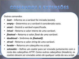 Outros comandos
• isset – Informa se a variável foi iniciada (existe).
• empty – Determina se a variável é considerada vazia.
• unset – Destrói a variável especificada.
• intval – Retorna o valor inteiro de uma variável.
• floatval – Retorna o valor float de uma variável.
• doubleval – Sinônimo de floatval().
• strval – Retorna o valor string de uma variável.
• header – Retorna um cabeçalho no script.
• setcookie – Define um cookie para ser enviado juntamente com o
  resto dos cabeçalhos HTTP. Como outros cabeçalhos (headers), os
  cookies devem ser enviados antes de qualquer saída do seu script.
 