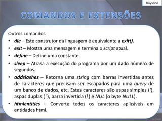 Dayvson




Outros comandos
• die – Este construtor da linguagem é equivalente a exit().
• exit – Mostra uma mensagem e termina o script atual.
• define – Define uma constante.
• sleep – Atrasa a execução do programa por um dado número de
  segundos.
• addslashes – Retorna uma string com barras invertidas antes
  de caracteres que precisam ser escapados para uma query de
  um banco de dados, etc. Estes caracteres são aspas simples ('),
  aspas duplas ("), barra invertida () e NUL (o byte NULL).
• htmlentities – Converte todos os caracteres aplicáveis em
  entidades html.
 