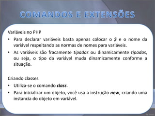 Variáveis no PHP
• Para declarar variáveis basta apenas colocar o $ e o nome da
   variável respeitando as normas de nomes para variáveis.
• As variáveis são fracamente tipadas ou dinamicamente tipadas,
   ou seja, o tipo da variável muda dinamicamente conforme a
   situação.

Criando classes
• Utiliza-se o comando class.
• Para inicializar um objeto, você usa a instrução new, criando uma
   instancia do objeto em variável.
 