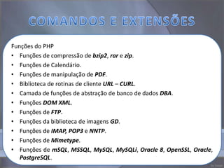 Funções do PHP
• Funções de compressão de bzip2, rar e zip.
• Funções de Calendário.
• Funções de manipulação de PDF.
• Biblioteca de rotinas de cliente URL – CURL.
• Camada de funções de abstração de banco de dados DBA.
• Funções DOM XML.
• Funções de FTP.
• Funções da biblioteca de imagens GD.
• Funções de IMAP, POP3 e NNTP.
• Funções de Mimetype.
• Funções de mSQL, MSSQL, MySQL, MySQLi, Oracle 8, OpenSSL, Oracle,
   PostgreSQL.
 