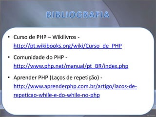 • Curso de PHP – Wikilivros -
  http://pt.wikibooks.org/wiki/Curso_de_PHP
• Comunidade do PHP -
  http://www.php.net/manual/pt_BR/index.php
• Aprender PHP (Laços de repetição) -
  http://www.aprenderphp.com.br/artigo/lacos-de-
  repeticao-while-e-do-while-no-php
 