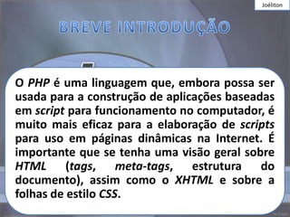 Joéliton




O PHP é uma linguagem que, embora possa ser
usada para a construção de aplicações baseadas
em script para funcionamento no computador, é
muito mais eficaz para a elaboração de scripts
para uso em páginas dinâmicas na Internet. É
importante que se tenha uma visão geral sobre
HTML (tags, meta-tags, estrutura do
documento), assim como o XHTML e sobre a
folhas de estilo CSS.
 