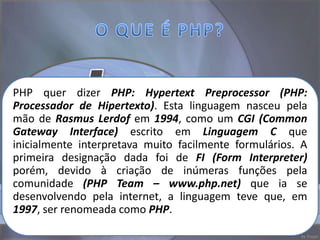PHP quer dizer PHP: Hypertext Preprocessor (PHP:
Processador de Hipertexto). Esta linguagem nasceu pela
mão de Rasmus Lerdof em 1994, como um CGI (Common
Gateway Interface) escrito em Linguagem C que
inicialmente interpretava muito facilmente formulários. A
primeira designação dada foi de FI (Form Interpreter)
porém, devido à criação de inúmeras funções pela
comunidade (PHP Team – www.php.net) que ia se
desenvolvendo pela internet, a linguagem teve que, em
1997, ser renomeada como PHP.
 